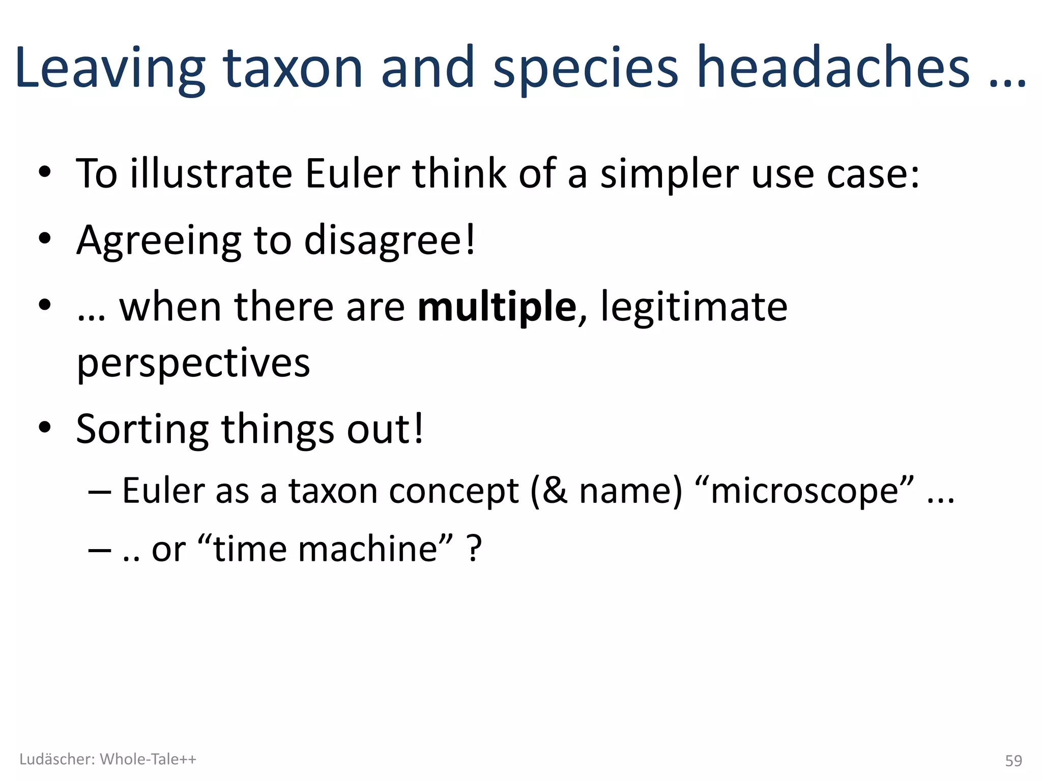 Leaving	taxon	and	species	headaches	…	
• To	illustrate	Euler	think	of	a	simpler	use	case:
• Agreeing	to	disagree!
• …	when	there	are	multiple,	legitimate	
perspectives
• Sorting	things	out!
– Euler	as	a	taxon	concept	(&	name)	“microscope”	...
– ..	or	“time	machine”	?
59Ludäscher:	Whole-Tale++
 