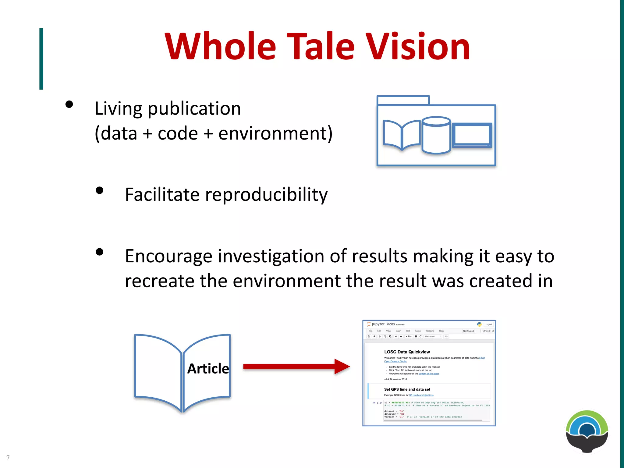 Whole Tale	Vision
• Living	publication	
(data	+	code	+	environment)
• Facilitate	reproducibility
• Encourage	investigation	of	results	making	it	easy	to	
recreate	the	environment	the	result	was	created	in
Article
7
 