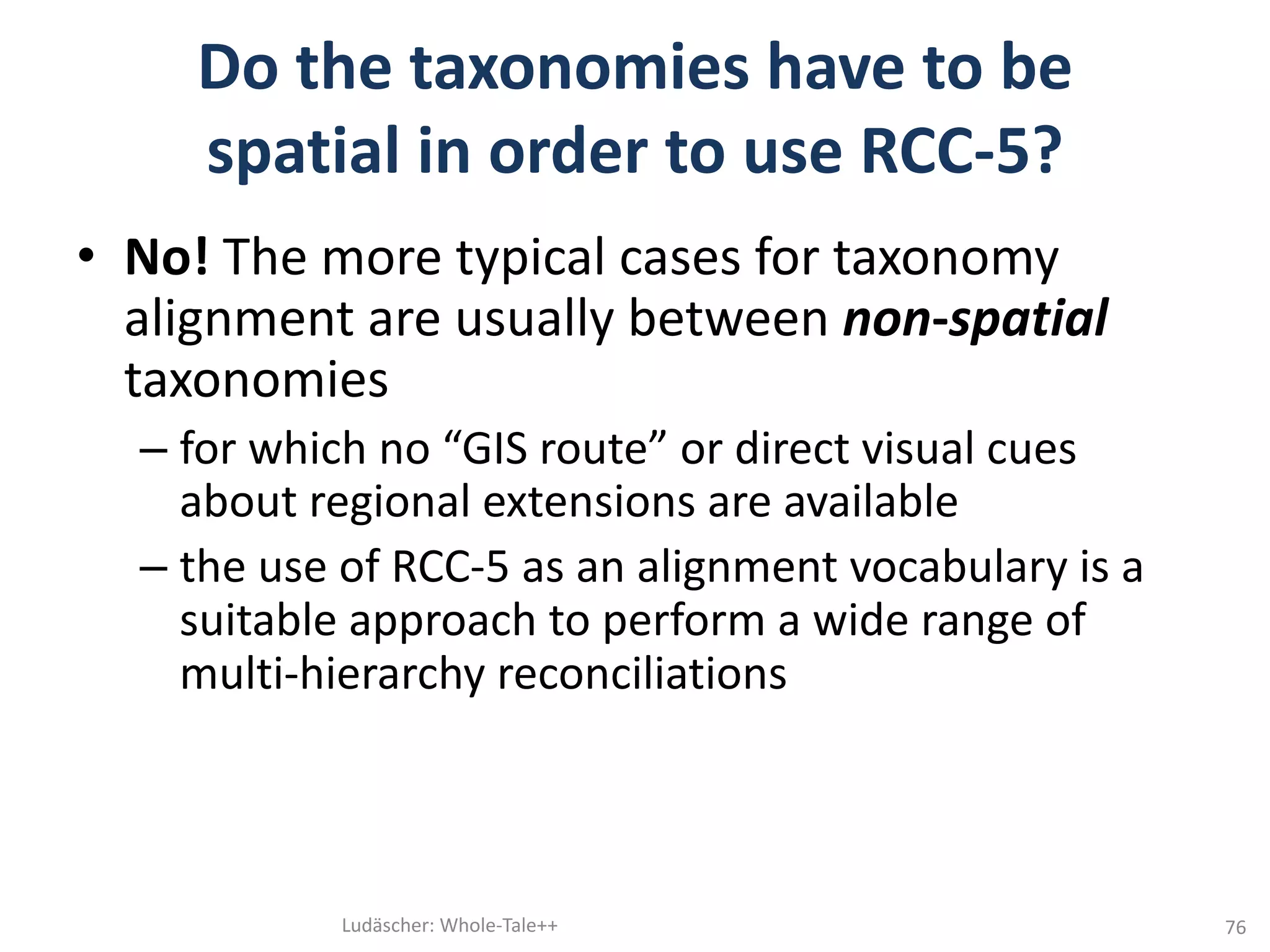 Do	the	taxonomies	have	to	be	
spatial	in	order	to	use	RCC-5?		
• No!	The	more	typical	cases	for	taxonomy	
alignment	are	usually	between	non-spatial
taxonomies
– for	which	no	“GIS	route”	or	direct	visual	cues	
about	regional	extensions	are	available
– the	use	of	RCC-5	as	an	alignment	vocabulary	is	a	
suitable	approach	to	perform	a	wide	range	of	
multi-hierarchy	reconciliations	
Ludäscher:	Whole-Tale++ 76
 