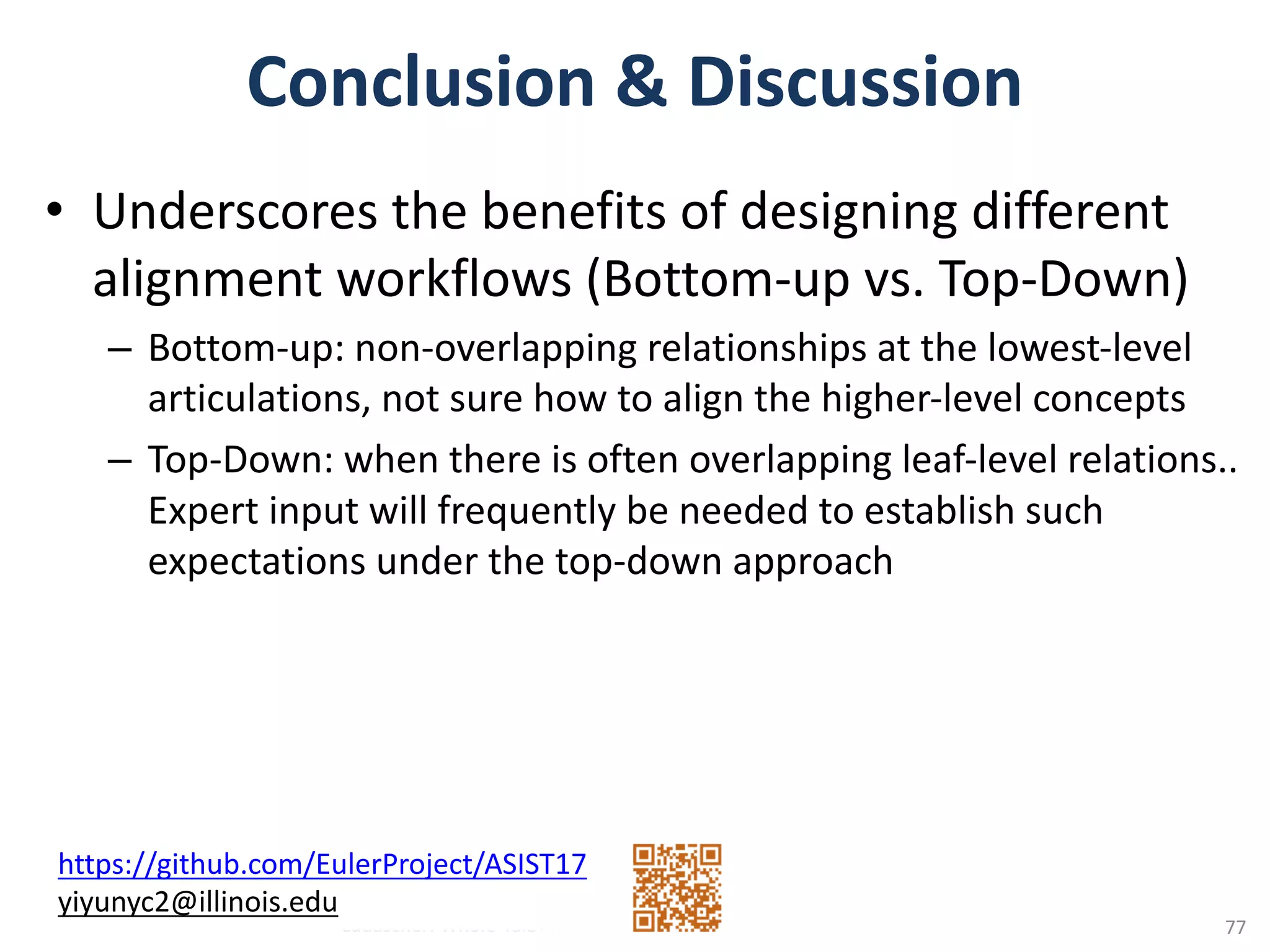Conclusion	&	Discussion	
• Underscores	the	benefits	of	designing	different	
alignment	workflows	(Bottom-up	vs.	Top-Down)
– Bottom-up:	non-overlapping	relationships	at	the	lowest-level	
articulations,	not	sure	how	to	align	the	higher-level	concepts	
– Top-Down:	when	there	is	often	overlapping	leaf-level	relations..	
Expert	input	will	frequently	be	needed	to	establish	such	
expectations	under	the	top-down	approach	
Ludäscher:	Whole-Tale++
https://github.com/EulerProject/ASIST17
yiyunyc2@illinois.edu
77
 