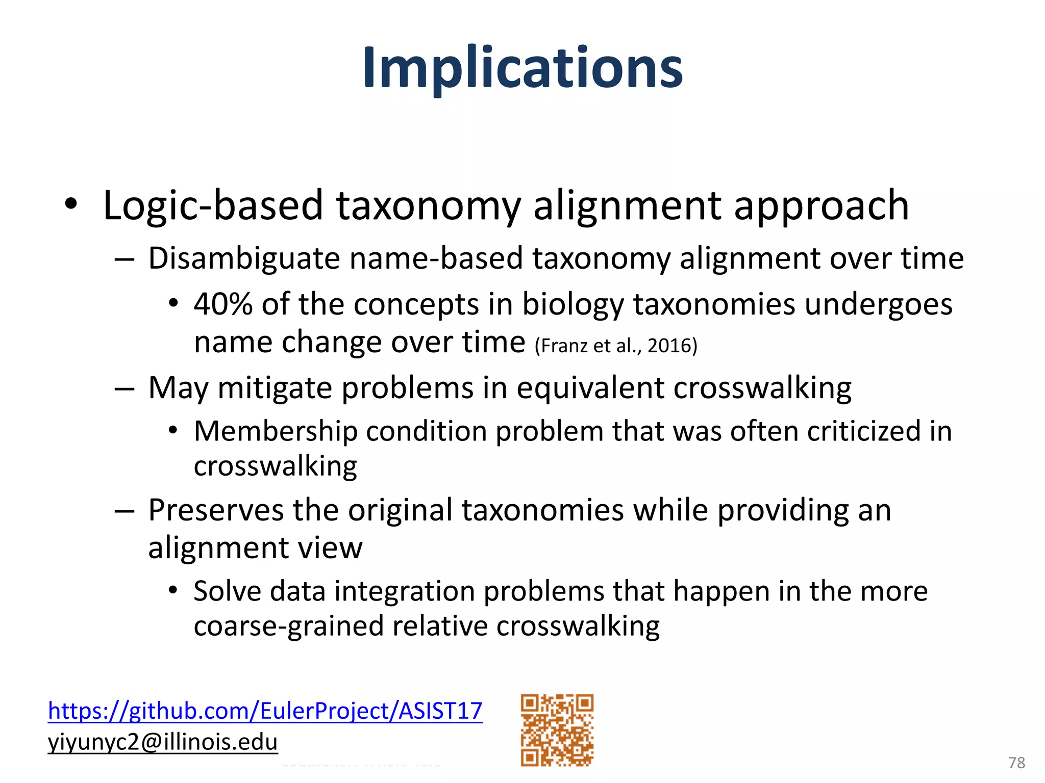 Implications
• Logic-based	taxonomy	alignment	approach
– Disambiguate	name-based	taxonomy	alignment	over	time
• 40%	of	the	concepts	in	biology	taxonomies	undergoes	
name	change	over	time	(Franz	et	al.,	2016)
– May	mitigate	problems	in	equivalent	crosswalking
• Membership	condition	problem	that	was	often	criticized	in	
crosswalking
– Preserves	the	original	taxonomies	while	providing	an	
alignment	view
• Solve	data	integration	problems	that	happen	in	the	more	
coarse-grained	relative	crosswalking
Ludäscher:	Whole-Tale++
https://github.com/EulerProject/ASIST17
yiyunyc2@illinois.edu
78
 