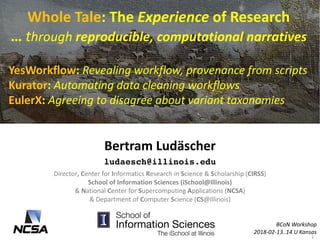 Whole	Tale:	The	Experience of	Research
…	through reproducible,	computational	narratives		
YesWorkflow:	Revealing	workflow,	provenance	from	scripts
Kurator:	Automating	data	cleaning	workflows
EulerX:	Agreeing	to	disagree	about	variant	taxonomies
Bertram	Ludäscher
ludaesch@illinois.edu
BCoN Workshop
2018-02-13..14	U	Kansas
Director,	Center	for	Informatics	Research	in	Science	&	Scholarship	(CIRSS)	
School	of	Information	Sciences	(iSchool@Illinois)
&	National	Center	for	Supercomputing	Applications	(NCSA)
&	Department	of	Computer	Science	(CS@Illinois)	
1
 