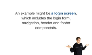 An example might be a login screen,
which includes the login form,
navigation, header and footer
components.
 
