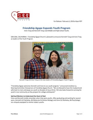 Press Release www.friendshipagape.com Page 1 of 2
For Release: February 6, 2018 at 6pm PDT
Friendship Agape Expands Youth Program
Irene Tong and Kenneth Tong Lead Middle and High School Youths
SAN JOSE, CALIFORNIA – Friendship Agape Church is pleased to announce Kenneth Tong and Irene Tong
as leaders of the Youth Program.
Kenneth Tong and Irene Tong are the new leaders of Friendship Agape’s Youth Program
“Friendship Agape welcomes Kenneth and Irene to our youth program,” announced Jonathan Lo,
Steering Committee Chairperson at Friendship Agape Church. “We are blessed to have this husband and
wife team to train and equip our youth as disciples of Jesus Christ. FAC also looks forward to serving the
youth in our community as they prepare for college and beyond.”
Spiritual Mentors to Understand the Heart of God
Irene and Kenneth vividly remember when they were youths. After graduating and working for several
years, Kenneth (UC Berkeley, BA Molecular & Cellular Biology) and Irene (UC Berkeley, BA Psychology)
are uniquely equipped to mentor today’s youths.
 