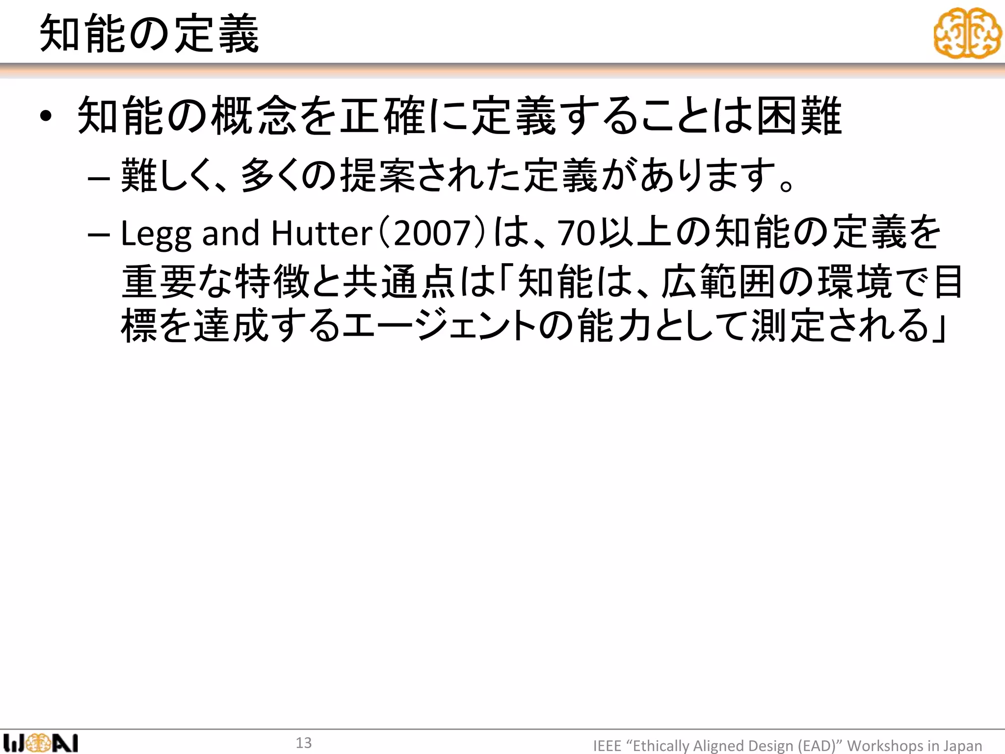 知能の定義
• 知能の概念を正確に定義することは困難
– 難しく、多くの提案された定義があります。
– Legg and Hutter（2007）は、70以上の知能の定義を
重要な特徴と共通点は「知能は、広範囲の環境で目
標を達成するエージェントの能力として測定される」
IEEE “Ethically Aligned Design (EAD)” Workshops in Japan13
 