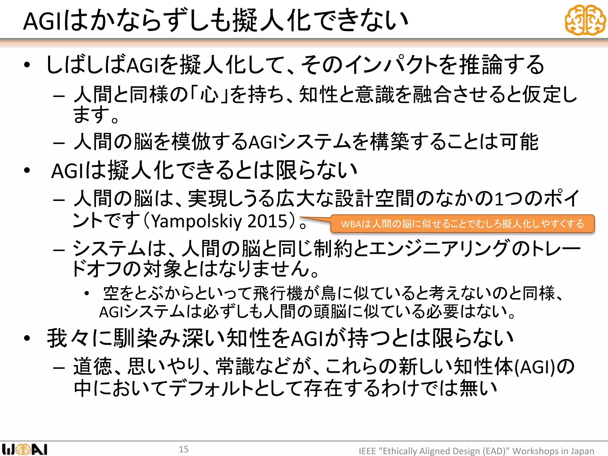 AGIはかならずしも擬人化できない
• しばしばAGIを擬人化して、そのインパクトを推論する
– 人間と同様の「心」を持ち、知性と意識を融合させると仮定し
ます。
– 人間の脳を模倣するAGIシステムを構築することは可能
• AGIは擬人化できるとは限らない
– 人間の脳は、実現しうる広大な設計空間のなかの1つのポイ
ントです（Yampolskiy 2015）。
– システムは、人間の脳と同じ制約とエンジニアリングのトレー
ドオフの対象とはなりません。
• 空をとぶからといって飛行機が鳥に似ていると考えないのと同様、
AGIシステムは必ずしも人間の頭脳に似ている必要はない。
• 我々に馴染み深い知性をAGIが持つとは限らない
– 道徳、思いやり、常識などが、これらの新しい知性体(AGI)の
中においてデフォルトとして存在するわけでは無い
IEEE “Ethically Aligned Design (EAD)” Workshops in Japan15
WBAは人間の脳に似せることでむしろ擬人化しやすくする
 