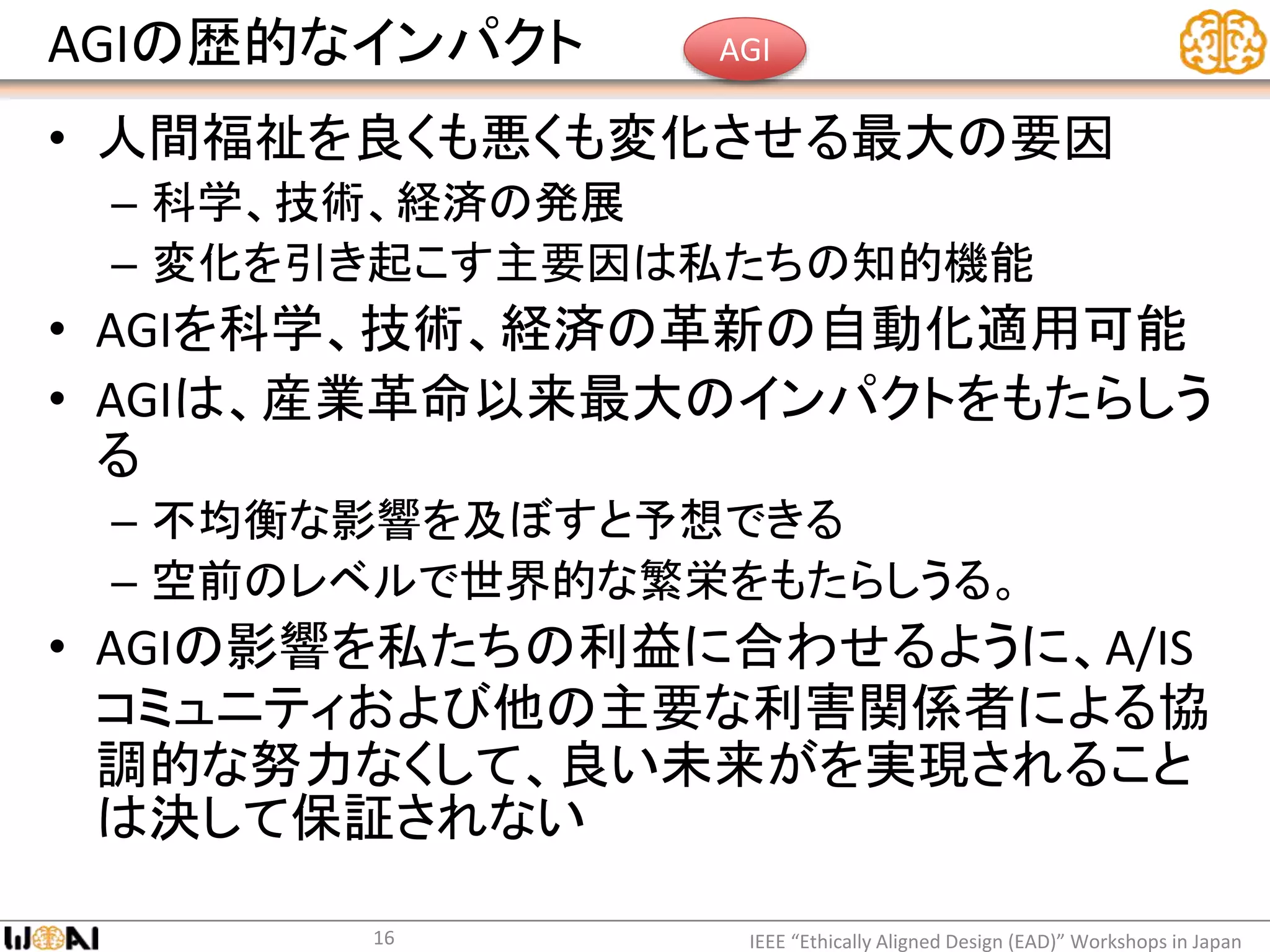AGIの歴的なインパクト
• 人間福祉を良くも悪くも変化させる最大の要因
– 科学、技術、経済の発展
– 変化を引き起こす主要因は私たちの知的機能
• AGIを科学、技術、経済の革新の自動化適用可能
• AGIは、産業革命以来最大のインパクトをもたらしう
る
– 不均衡な影響を及ぼすと予想できる
– 空前のレベルで世界的な繁栄をもたらしうる。
• AGIの影響を私たちの利益に合わせるように、A/IS
コミュニティおよび他の主要な利害関係者による協
調的な努力なくして、良い未来がを実現されること
は決して保証されない
IEEE “Ethically Aligned Design (EAD)” Workshops in Japan16
AGI
 