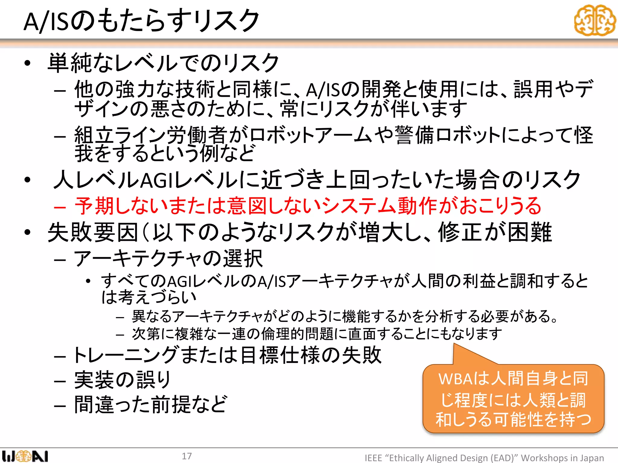 A/ISのもたらすリスク
• 単純なレベルでのリスク
– 他の強力な技術と同様に、A/ISの開発と使用には、誤用やデ
ザインの悪さのために、常にリスクが伴います
– 組立ライン労働者がロボットアームや警備ロボットによって怪
我をするという例など
• 人レベルAGIレベルに近づき上回ったいた場合のリスク
– 予期しないまたは意図しないシステム動作がおこりうる
• 失敗要因（以下のようなリスクが増大し、修正が困難
– アーキテクチャの選択
• すべてのAGIレベルのA/ISアーキテクチャが人間の利益と調和すると
は考えづらい
– 異なるアーキテクチャがどのように機能するかを分析する必要がある。
– 次第に複雑な一連の倫理的問題に直面することにもなります
– トレーニングまたは目標仕様の失敗
– 実装の誤り
– 間違った前提など
IEEE “Ethically Aligned Design (EAD)” Workshops in Japan17
WBAは人間自身と同
じ程度には人類と調
和しうる可能性を持つ
 