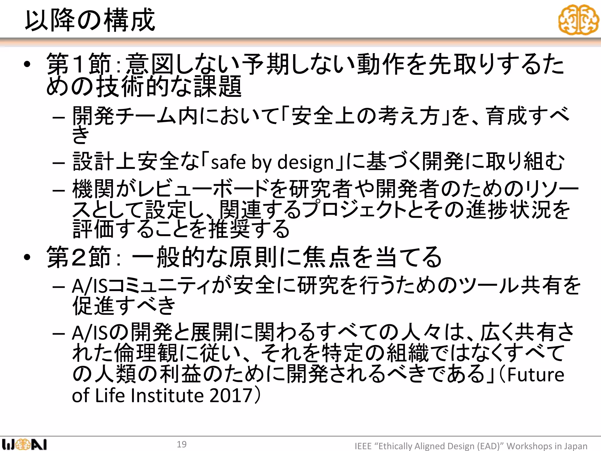 以降の構成
• 第１節：意図しない予期しない動作を先取りするた
めの技術的な課題
– 開発チーム内において「安全上の考え方」を、育成すべ
き
– 設計上安全な「safe by design」に基づく開発に取り組む
– 機関がレビューボードを研究者や開発者のためのリソー
スとして設定し、関連するプロジェクトとその進捗状況を
評価することを推奨する
• 第２節： 一般的な原則に焦点を当てる
– A/ISコミュニティが安全に研究を行うためのツール共有を
促進すべき
– A/ISの開発と展開に関わるすべての人々は、広く共有さ
れた倫理観に従い、 それを特定の組織ではなくすべて
の人類の利益のために開発されるべきである」（Future
of Life Institute 2017）
IEEE “Ethically Aligned Design (EAD)” Workshops in Japan19
 