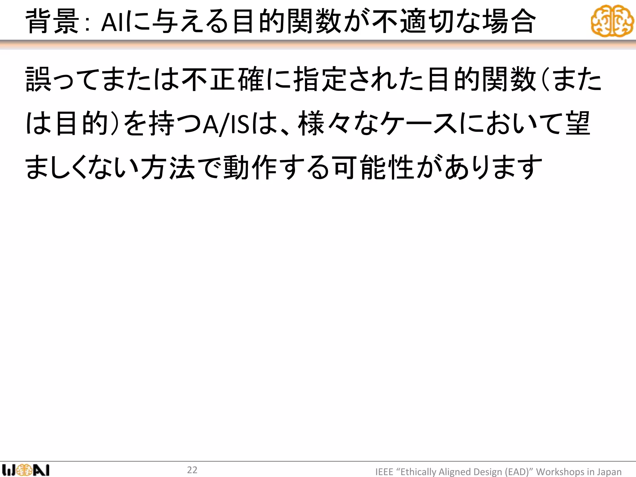 背景： AIに与える目的関数が不適切な場合
誤ってまたは不正確に指定された目的関数（また
は目的）を持つA/ISは、様々なケースにおいて望
ましくない方法で動作する可能性があります
IEEE “Ethically Aligned Design (EAD)” Workshops in Japan22
 