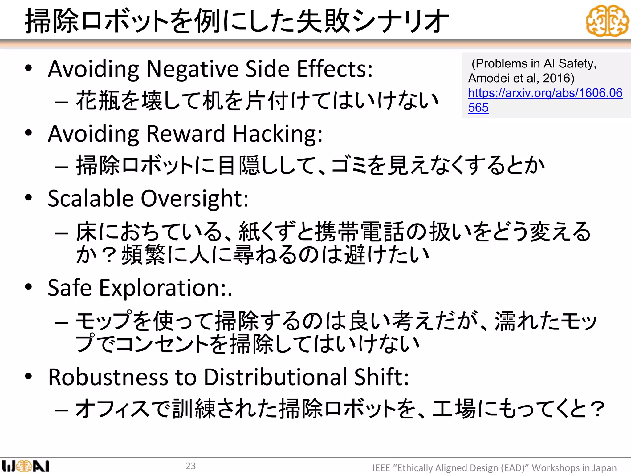 掃除ロボットを例にした失敗シナリオ
• Avoiding Negative Side Effects:
– 花瓶を壊して机を片付けてはいけない
• Avoiding Reward Hacking:
– 掃除ロボットに目隠しして、ゴミを見えなくするとか
• Scalable Oversight:
– 床におちている、紙くずと携帯電話の扱いをどう変える
か？頻繁に人に尋ねるのは避けたい
• Safe Exploration:.
– モップを使って掃除するのは良い考えだが、濡れたモッ
プでコンセントを掃除してはいけない
• Robustness to Distributional Shift:
– オフィスで訓練された掃除ロボットを、工場にもってくと？
IEEE “Ethically Aligned Design (EAD)” Workshops in Japan23
(Problems in AI Safety,
Amodei et al, 2016)
https://arxiv.org/abs/1606.06
565
 