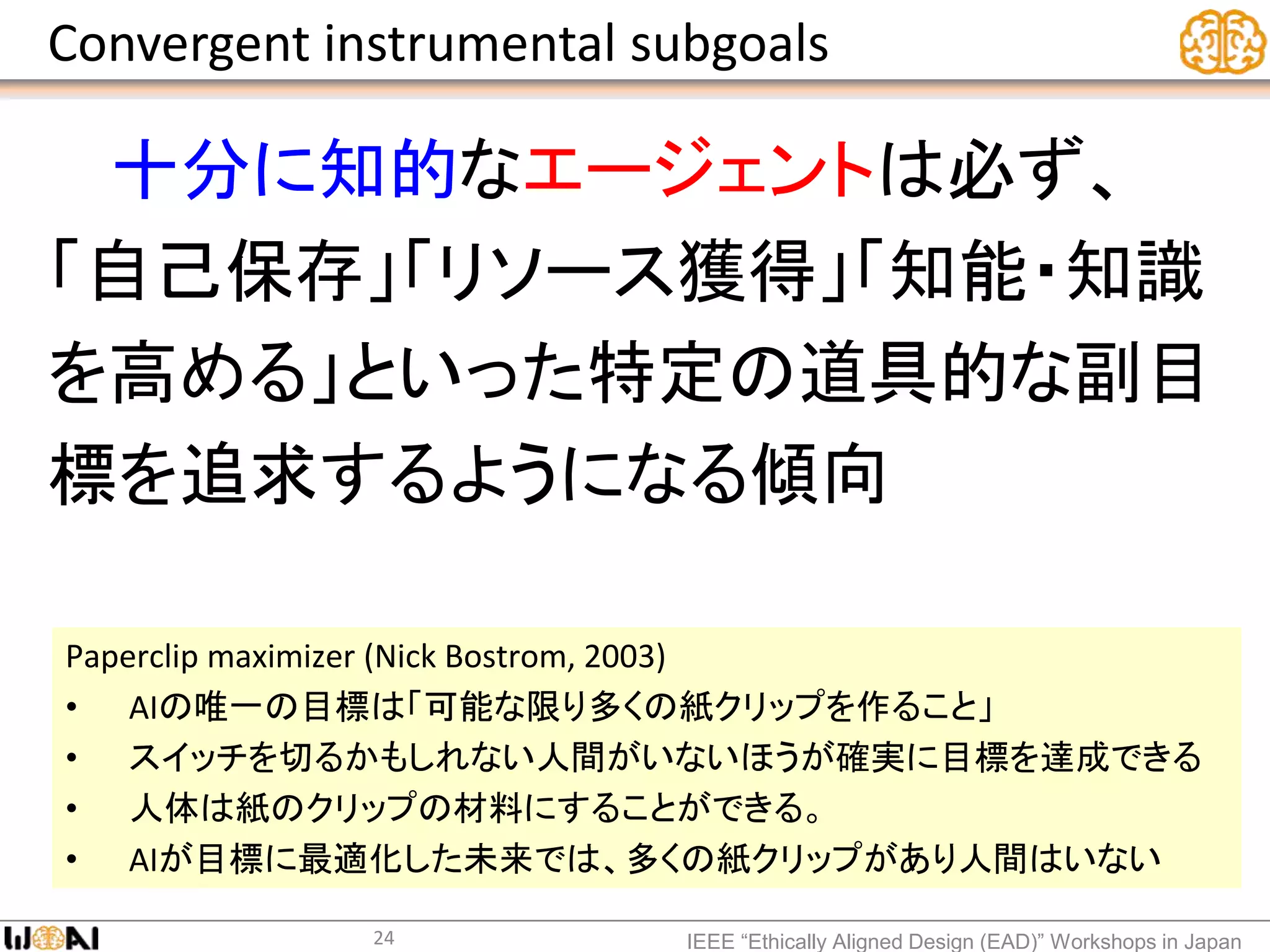 Convergent instrumental subgoals
十分に知的なエージェントは必ず、
「自己保存」「リソース獲得」「知能・知識
を高める」といった特定の道具的な副目
標を追求するようになる傾向
IEEE “Ethically Aligned Design (EAD)” Workshops in Japan
Paperclip maximizer (Nick Bostrom, 2003)
• AIの唯一の目標は「可能な限り多くの紙クリップを作ること」
• スイッチを切るかもしれない人間がいないほうが確実に目標を達成できる
• 人体は紙のクリップの材料にすることができる。
• AIが目標に最適化した未来では、多くの紙クリップがあり人間はいない
24
 