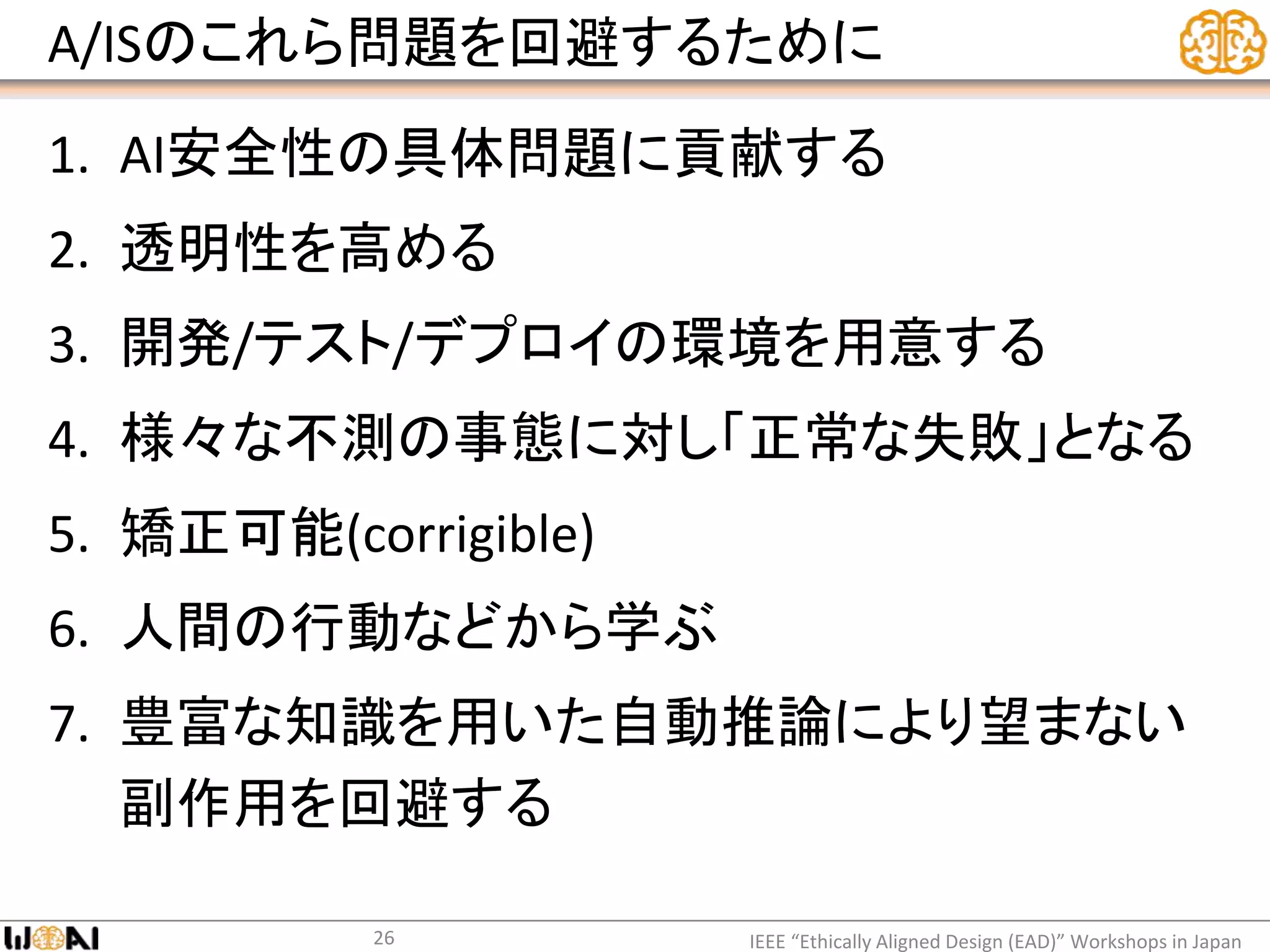 A/ISのこれら問題を回避するために
1. AI安全性の具体問題に貢献する
2. 透明性を高める
3. 開発/テスト/デプロイの環境を用意する
4. 様々な不測の事態に対し「正常な失敗」となる
5. 矯正可能(corrigible)
6. 人間の行動などから学ぶ
7. 豊富な知識を用いた自動推論により望まない
副作用を回避する
IEEE “Ethically Aligned Design (EAD)” Workshops in Japan26
 