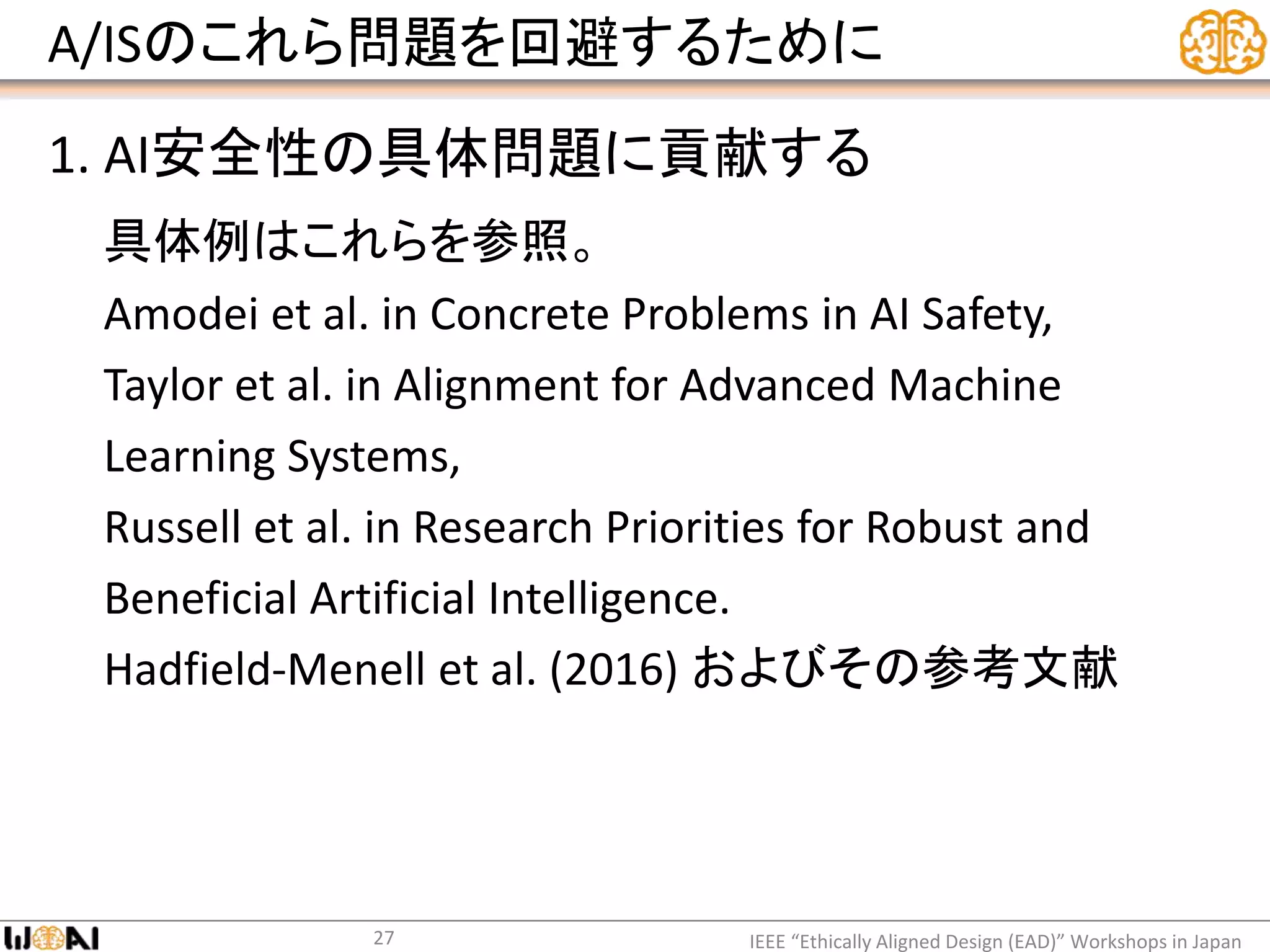 A/ISのこれら問題を回避するために
1. AI安全性の具体問題に貢献する
具体例はこれらを参照。
Amodei et al. in Concrete Problems in AI Safety,
Taylor et al. in Alignment for Advanced Machine
Learning Systems,
Russell et al. in Research Priorities for Robust and
Beneficial Artificial Intelligence.
Hadfield-Menell et al. (2016) およびその参考文献
IEEE “Ethically Aligned Design (EAD)” Workshops in Japan27
 
