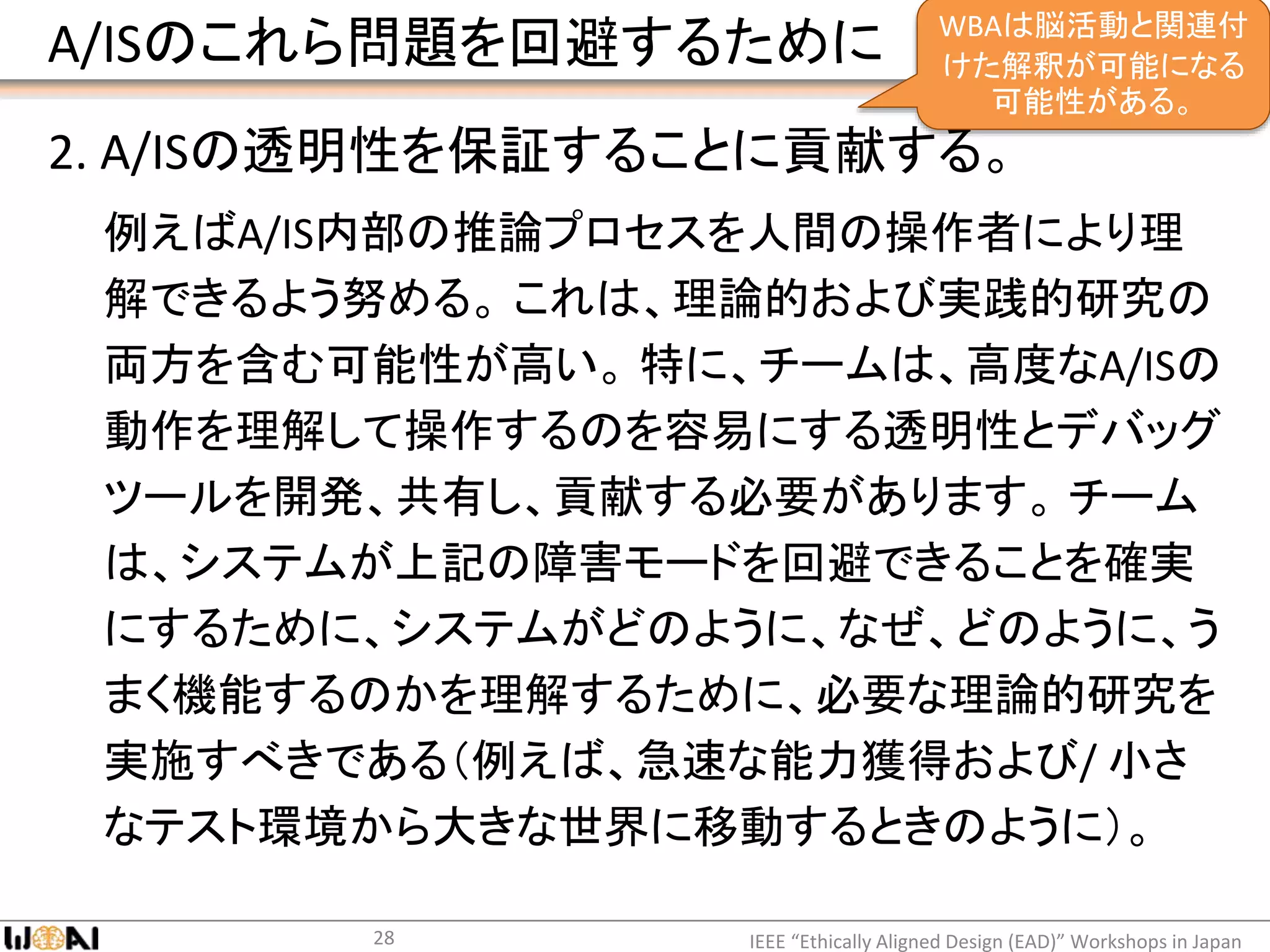 A/ISのこれら問題を回避するために
2. A/ISの透明性を保証することに貢献する。
例えばA/IS内部の推論プロセスを人間の操作者により理
解できるよう努める。 これは、理論的および実践的研究の
両方を含む可能性が高い。 特に、チームは、高度なA/ISの
動作を理解して操作するのを容易にする透明性とデバッグ
ツールを開発、共有し、貢献する必要があります。 チーム
は、システムが上記の障害モードを回避できることを確実
にするために、システムがどのように、なぜ、どのように、う
まく機能するのかを理解するために、必要な理論的研究を
実施すべきである（例えば、急速な能力獲得および/ 小さ
なテスト環境から大きな世界に移動するときのように）。
IEEE “Ethically Aligned Design (EAD)” Workshops in Japan28
WBAは脳活動と関連付
けた解釈が可能になる
可能性がある。
 