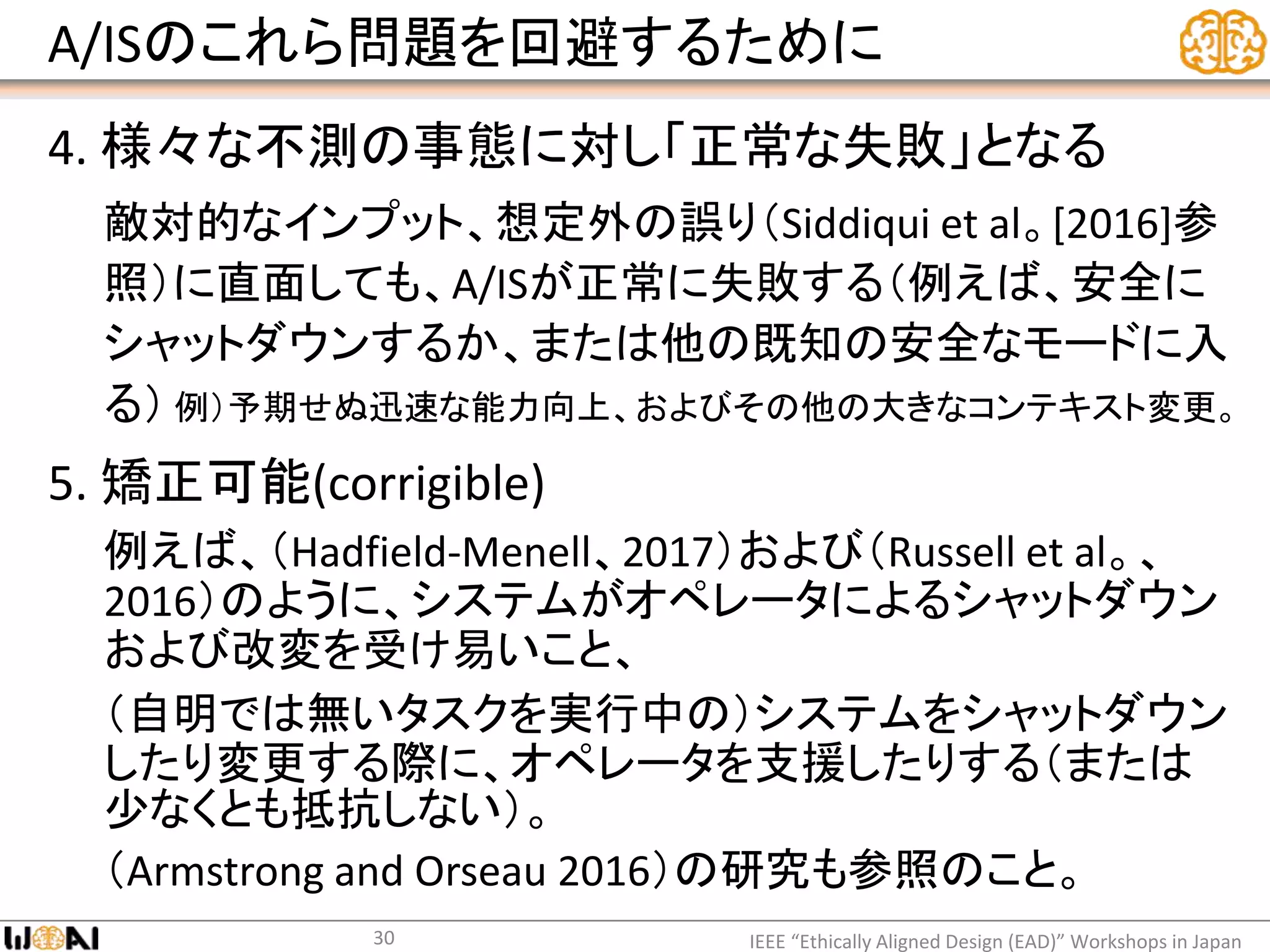 A/ISのこれら問題を回避するために
4. 様々な不測の事態に対し「正常な失敗」となる
敵対的なインプット、想定外の誤り（Siddiqui et al。[2016]参
照）に直面しても、A/ISが正常に失敗する（例えば、安全に
シャットダウンするか、または他の既知の安全なモードに入
る） 例）予期せぬ迅速な能力向上、およびその他の大きなコンテキスト変更。
5. 矯正可能(corrigible)
例えば、（Hadfield-Menell、2017）および（Russell et al。、
2016）のように、システムがオペレータによるシャットダウン
および改変を受け易いこと、
（自明では無いタスクを実行中の）システムをシャットダウン
したり変更する際に、オペレータを支援したりする（または
少なくとも抵抗しない）。
（Armstrong and Orseau 2016）の研究も参照のこと。
IEEE “Ethically Aligned Design (EAD)” Workshops in Japan30
 