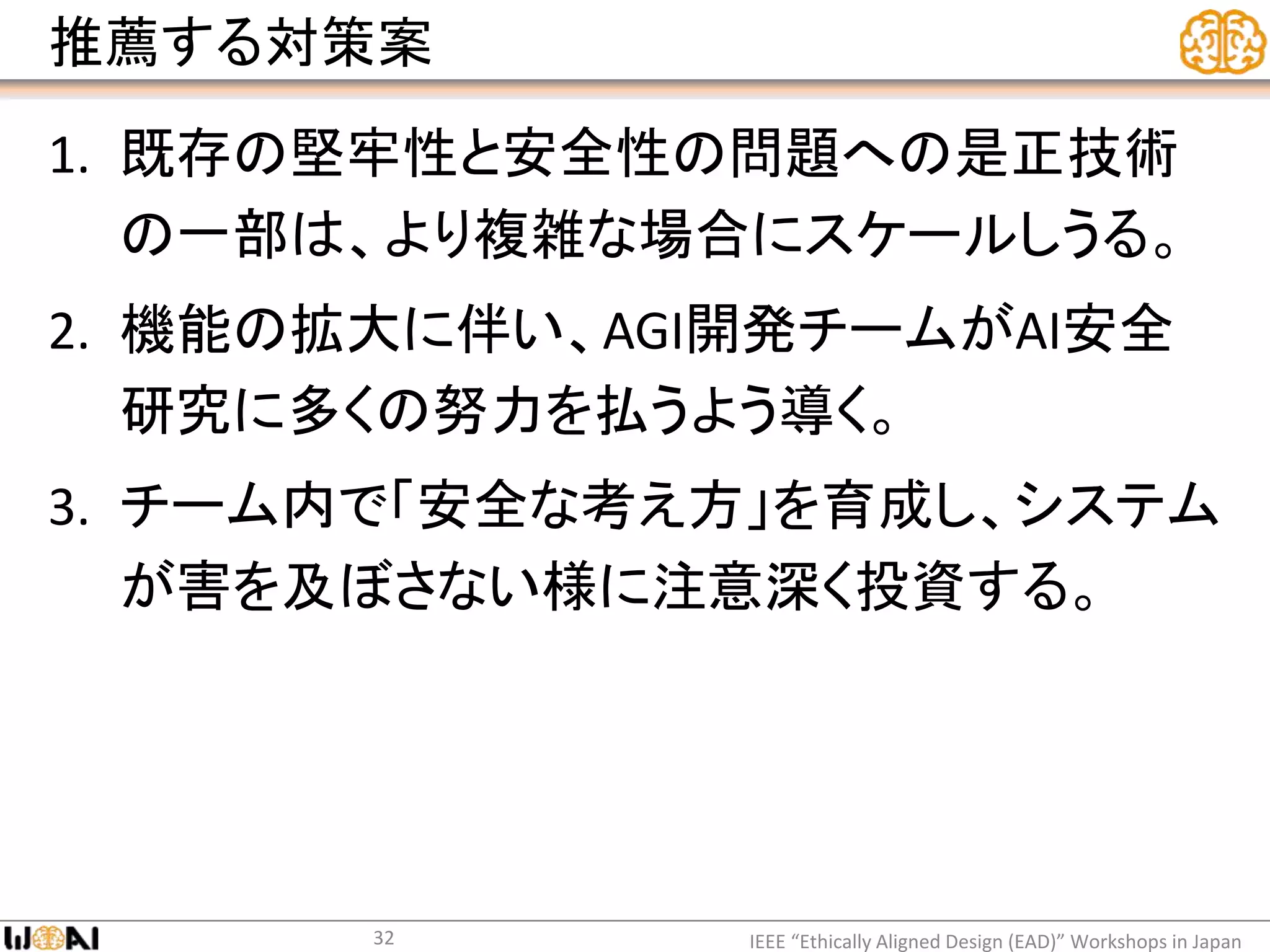 推薦する対策案
1. 既存の堅牢性と安全性の問題への是正技術
の一部は、より複雑な場合にスケールしうる。
2. 機能の拡大に伴い、AGI開発チームがAI安全
研究に多くの努力を払うよう導く。
3. チーム内で「安全な考え方」を育成し、システム
が害を及ぼさない様に注意深く投資する。
IEEE “Ethically Aligned Design (EAD)” Workshops in Japan32
 