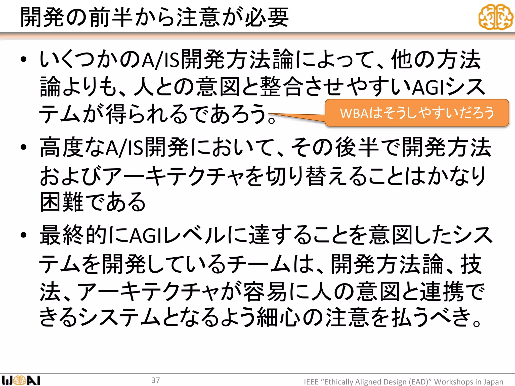 開発の前半から注意が必要
• いくつかのA/IS開発方法論によって、他の方法
論よりも、人との意図と整合させやすいAGIシス
テムが得られるであろう。
• 高度なA/IS開発において、その後半で開発方法
およびアーキテクチャを切り替えることはかなり
困難である
• 最終的にAGIレベルに達することを意図したシス
テムを開発しているチームは、開発方法論、技
法、アーキテクチャが容易に人の意図と連携で
きるシステムとなるよう細心の注意を払うべき。
IEEE “Ethically Aligned Design (EAD)” Workshops in Japan37
WBAはそうしやすいだろう
 