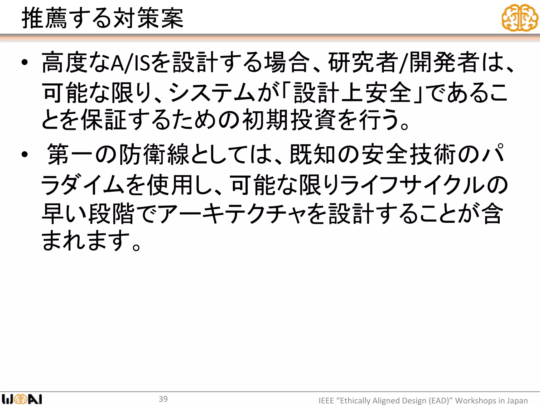 推薦する対策案
• 高度なA/ISを設計する場合、研究者/開発者は、
可能な限り、システムが「設計上安全」であるこ
とを保証するための初期投資を行う。
• 第一の防衛線としては、既知の安全技術のパ
ラダイムを使用し、可能な限りライフサイクルの
早い段階でアーキテクチャを設計することが含
まれます。
IEEE “Ethically Aligned Design (EAD)” Workshops in Japan39
 