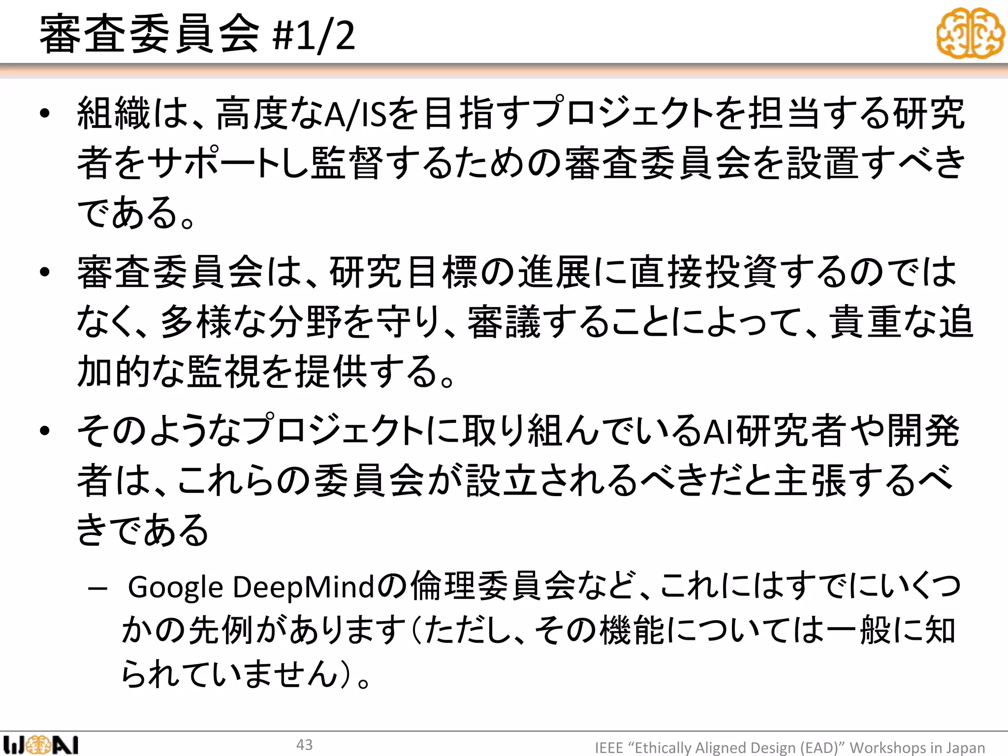 審査委員会 #1/2
• 組織は、高度なA/ISを目指すプロジェクトを担当する研究
者をサポートし監督するための審査委員会を設置すべき
である。
• 審査委員会は、研究目標の進展に直接投資するのでは
なく、多様な分野を守り、審議することによって、貴重な追
加的な監視を提供する。
• そのようなプロジェクトに取り組んでいるAI研究者や開発
者は、これらの委員会が設立されるべきだと主張するべ
きである
– Google DeepMindの倫理委員会など、これにはすでにいくつ
かの先例があります（ただし、その機能については一般に知
られていません）。
IEEE “Ethically Aligned Design (EAD)” Workshops in Japan43
 