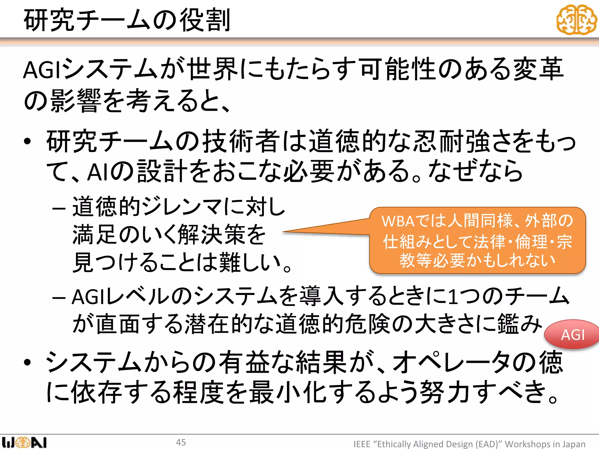 研究チームの役割
AGIシステムが世界にもたらす可能性のある変革
の影響を考えると、
• 研究チームの技術者は道徳的な忍耐強さをもっ
て、AIの設計をおこな必要がある。なぜなら
– 道徳的ジレンマに対し
満足のいく解決策を
見つけることは難しい。
– AGIレベルのシステムを導入するときに1つのチーム
が直面する潜在的な道徳的危険の大きさに鑑み
• システムからの有益な結果が、オペレータの徳
に依存する程度を最小化するよう努力すべき。
IEEE “Ethically Aligned Design (EAD)” Workshops in Japan45
WBAでは人間同様、外部の
仕組みとして法律・倫理・宗
教等必要かもしれない
AGI
 