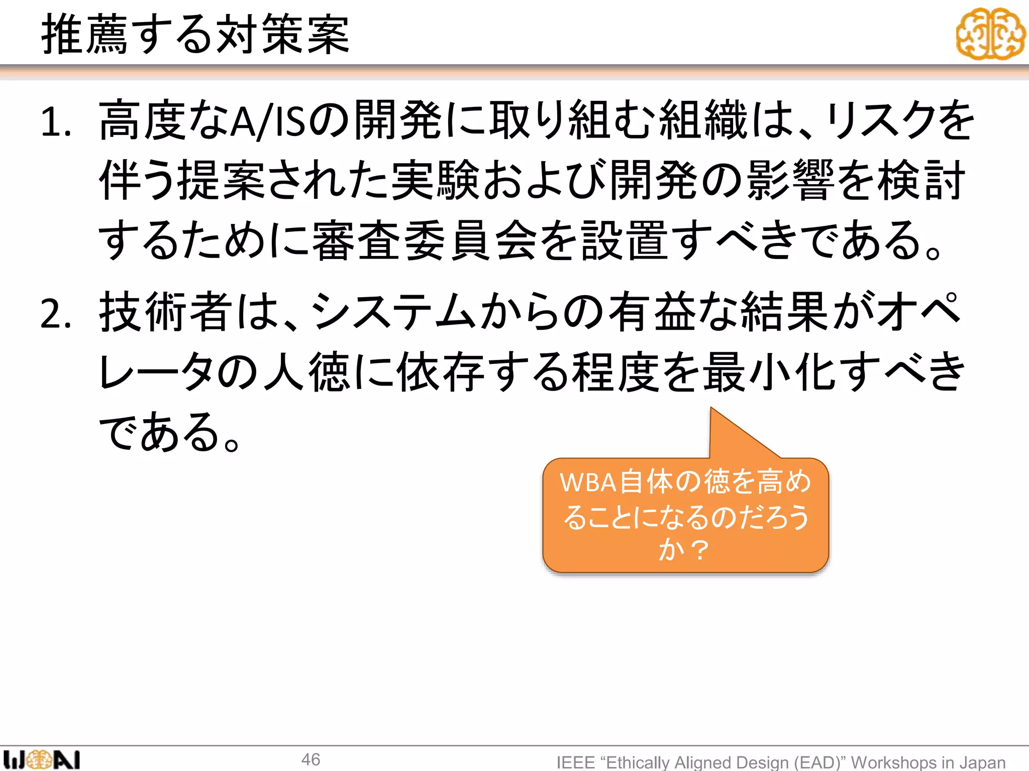 推薦する対策案
1. 高度なA/ISの開発に取り組む組織は、リスクを
伴う提案された実験および開発の影響を検討
するために審査委員会を設置すべきである。
2. 技術者は、システムからの有益な結果がオペ
レータの人徳に依存する程度を最小化すべき
である。
IEEE “Ethically Aligned Design (EAD)” Workshops in Japan46
WBA自体の徳を高め
ることになるのだろう
か？
 