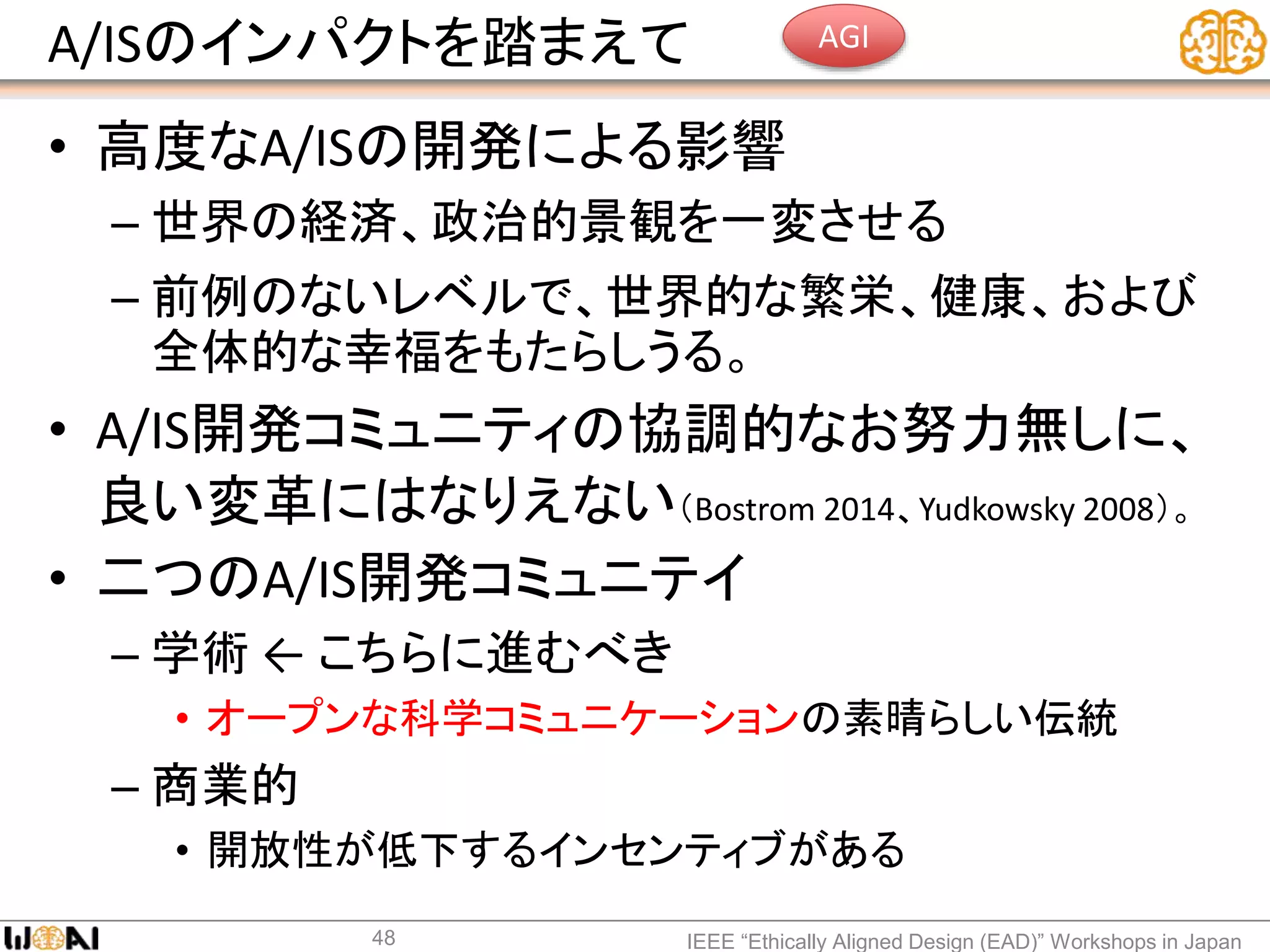 A/ISのインパクトを踏まえて
• 高度なA/ISの開発による影響
– 世界の経済、政治的景観を一変させる
– 前例のないレベルで、世界的な繁栄、健康、および
全体的な幸福をもたらしうる。
• A/IS開発コミュニティの協調的なお努力無しに、
良い変革にはなりえない（Bostrom 2014、Yudkowsky 2008）。
• 二つのA/IS開発コミュニテイ
– 学術 ← こちらに進むべき
• オープンな科学コミュニケーションの素晴らしい伝統
– 商業的
• 開放性が低下するインセンティブがある
IEEE “Ethically Aligned Design (EAD)” Workshops in Japan48
AGI
 