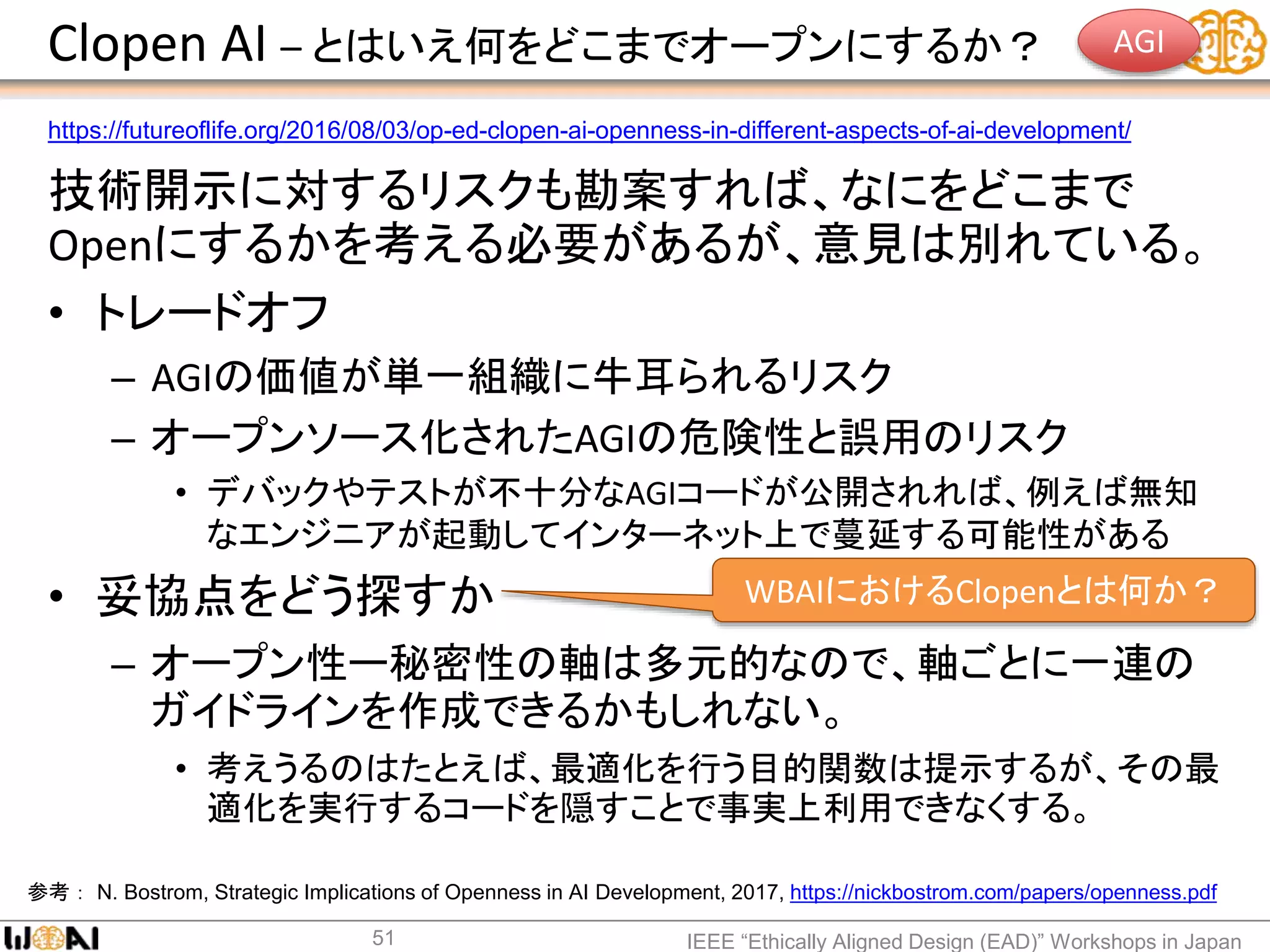 Clopen AI – とはいえ何をどこまでオープンにするか？
技術開示に対するリスクも勘案すれば、なにをどこまで
Openにするかを考える必要があるが、意見は別れている。
• トレードオフ
– AGIの価値が単一組織に牛耳られるリスク
– オープンソース化されたAGIの危険性と誤用のリスク
• デバックやテストが不十分なAGIコードが公開されれば、例えば無知
なエンジニアが起動してインターネット上で蔓延する可能性がある
• 妥協点をどう探すか
– オープン性ー秘密性の軸は多元的なので、軸ごとに一連の
ガイドラインを作成できるかもしれない。
• 考えうるのはたとえば、最適化を行う目的関数は提示するが、その最
適化を実行するコードを隠すことで事実上利用できなくする。
IEEE “Ethically Aligned Design (EAD)” Workshops in Japan51
参考： N. Bostrom, Strategic Implications of Openness in AI Development, 2017, https://nickbostrom.com/papers/openness.pdf
https://futureoflife.org/2016/08/03/op-ed-clopen-ai-openness-in-different-aspects-of-ai-development/
WBAIにおけるClopenとは何か？
AGI
 