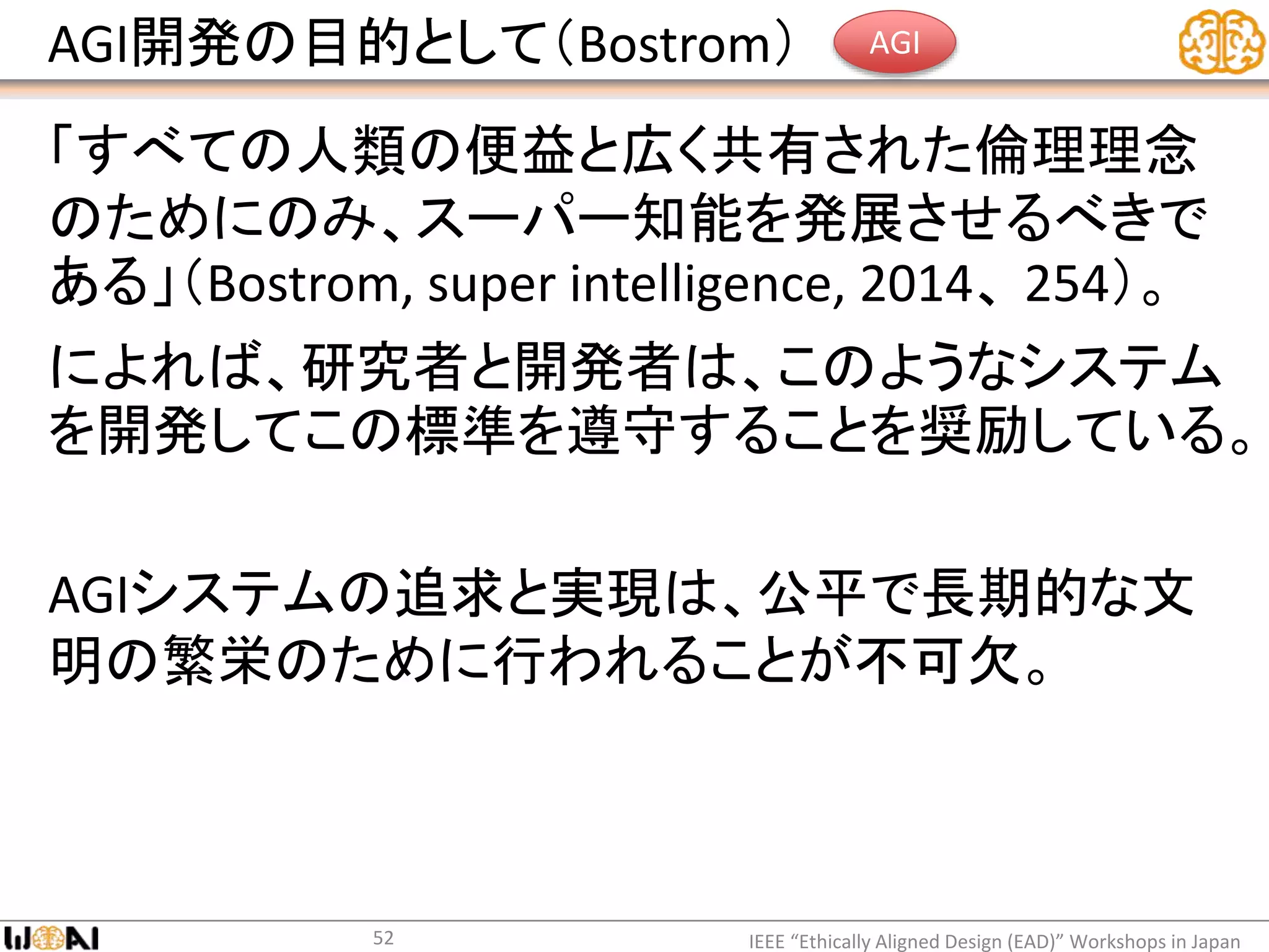 AGI開発の目的として（Bostrom）
「すべての人類の便益と広く共有された倫理理念
のためにのみ、スーパー知能を発展させるべきで
ある」（Bostrom, super intelligence, 2014、 254）。
によれば、研究者と開発者は、このようなシステム
を開発してこの標準を遵守することを奨励している。
AGIシステムの追求と実現は、公平で長期的な文
明の繁栄のために行われることが不可欠。
IEEE “Ethically Aligned Design (EAD)” Workshops in Japan52
AGI
 