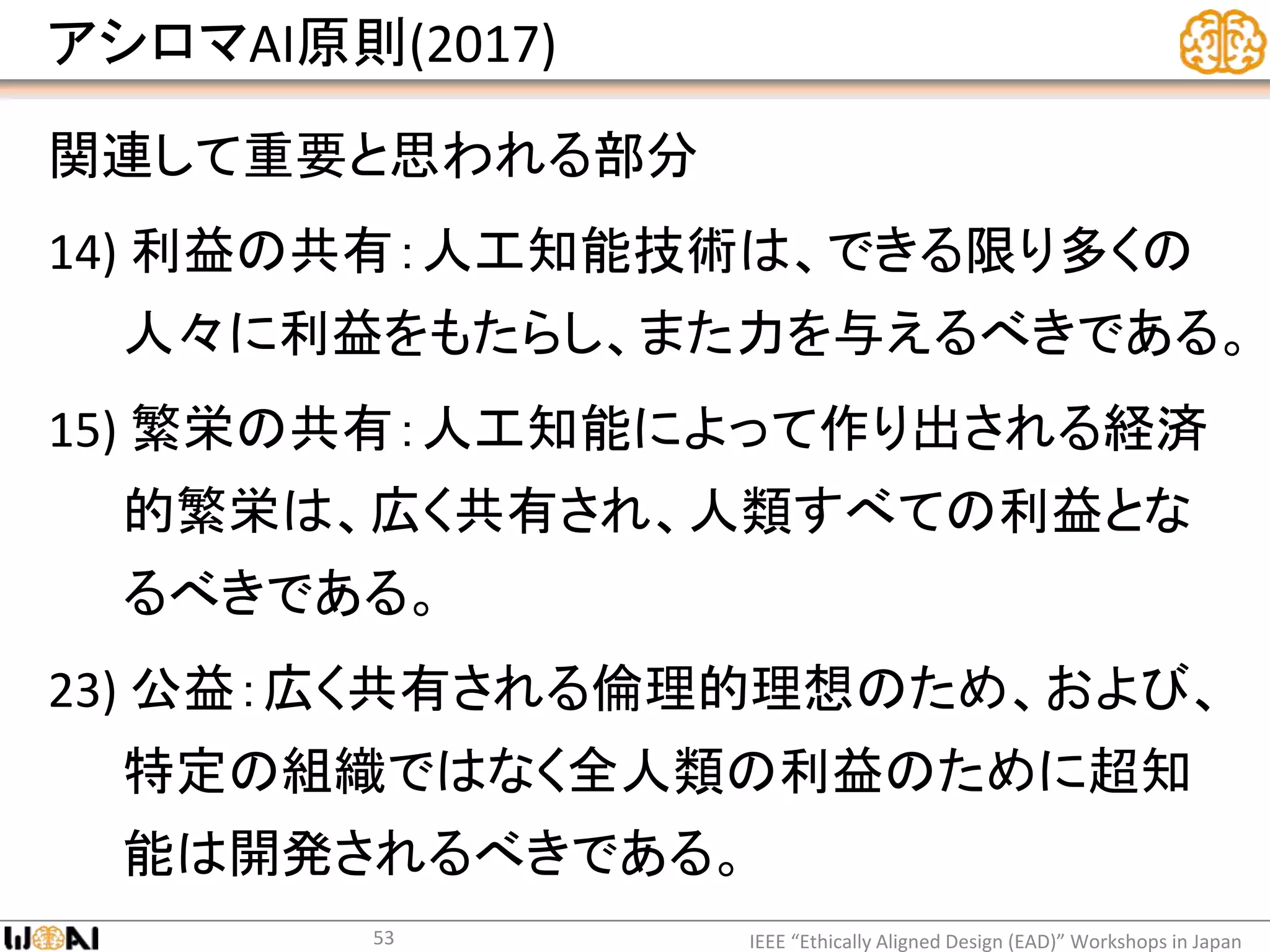 アシロマAI原則(2017)
関連して重要と思われる部分
14) 利益の共有：人工知能技術は、できる限り多くの
人々に利益をもたらし、また力を与えるべきである。
15) 繁栄の共有：人工知能によって作り出される経済
的繁栄は、広く共有され、人類すべての利益とな
るべきである。
23) 公益：広く共有される倫理的理想のため、および、
特定の組織ではなく全人類の利益のために超知
能は開発されるべきである。
IEEE “Ethically Aligned Design (EAD)” Workshops in Japan53
 