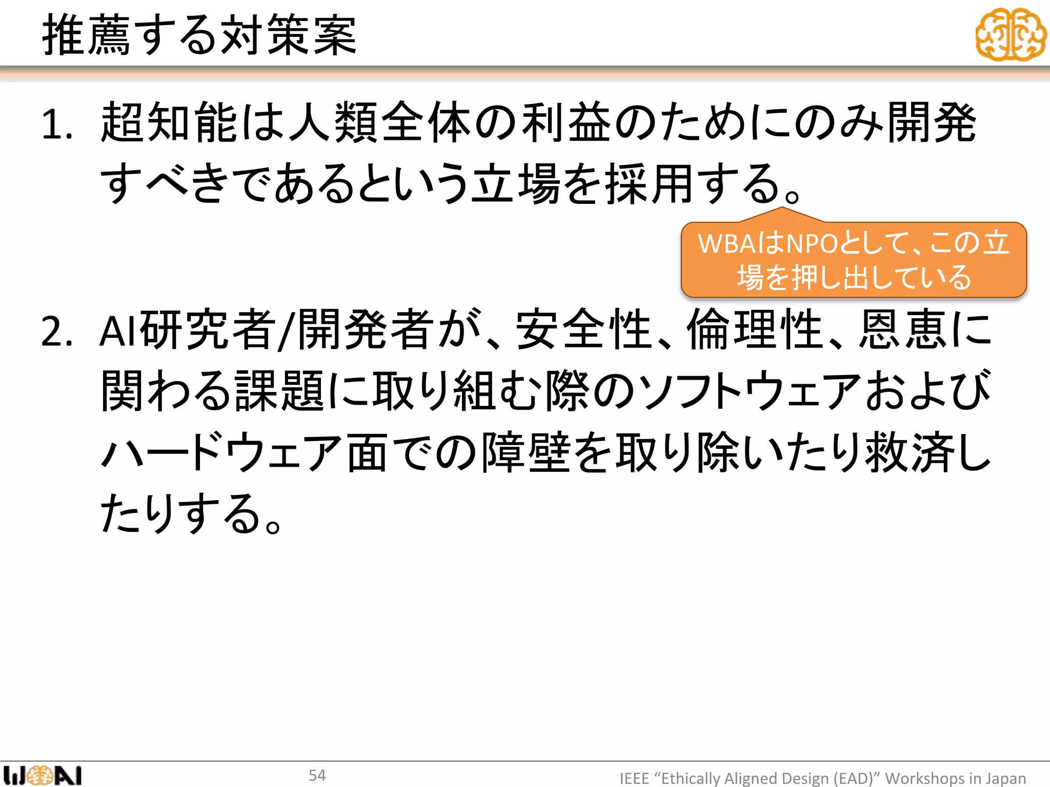 推薦する対策案
1. 超知能は人類全体の利益のためにのみ開発
すべきであるという立場を採用する。
2. AI研究者/開発者が、安全性、倫理性、恩恵に
関わる課題に取り組む際のソフトウェアおよび
ハードウェア面での障壁を取り除いたり救済し
たりする。
IEEE “Ethically Aligned Design (EAD)” Workshops in Japan54
WBAはNPOとして、この立
場を押し出している
 