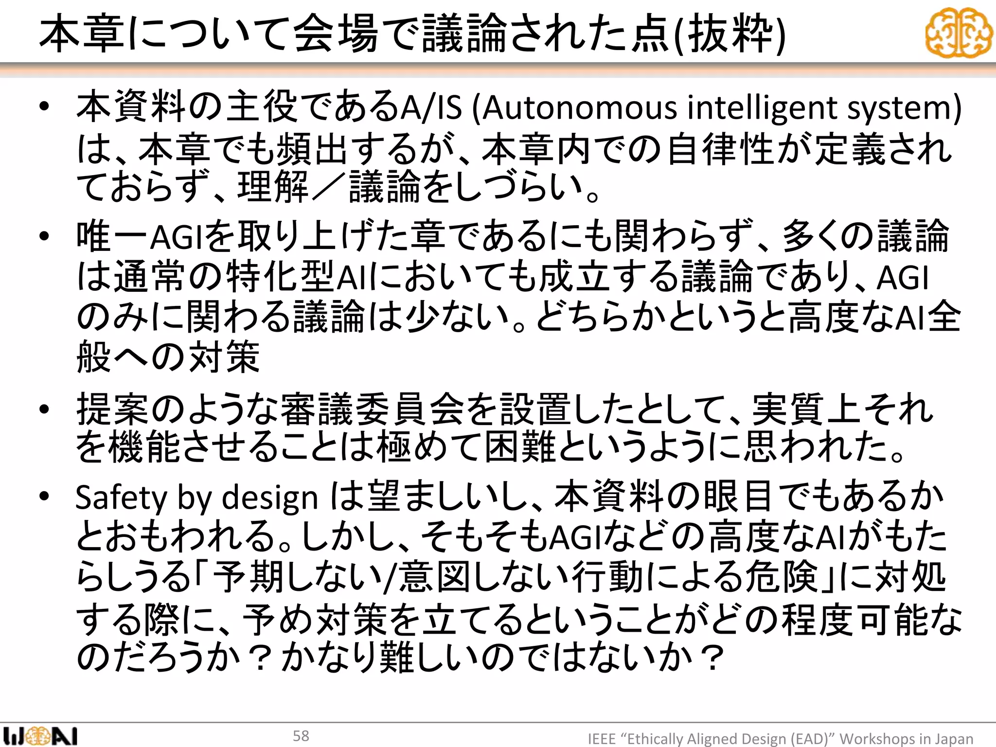 本章について会場で議論された点(抜粋)
• 本資料の主役であるA/IS (Autonomous intelligent system)
は、本章でも頻出するが、本章内での自律性が定義され
ておらず、理解／議論をしづらい。
• 唯一AGIを取り上げた章であるにも関わらず、多くの議論
は通常の特化型AIにおいても成立する議論であり、AGI
のみに関わる議論は少ない。どちらかというと高度なAI全
般への対策
• 提案のような審議委員会を設置したとして、実質上それ
を機能させることは極めて困難というように思われた。
• Safety by design は望ましいし、本資料の眼目でもあるか
とおもわれる。しかし、そもそもAGIなどの高度なAIがもた
らしうる「予期しない/意図しない行動による危険」に対処
する際に、予め対策を立てるということがどの程度可能な
のだろうか？かなり難しいのではないか？
IEEE “Ethically Aligned Design (EAD)” Workshops in Japan58
 