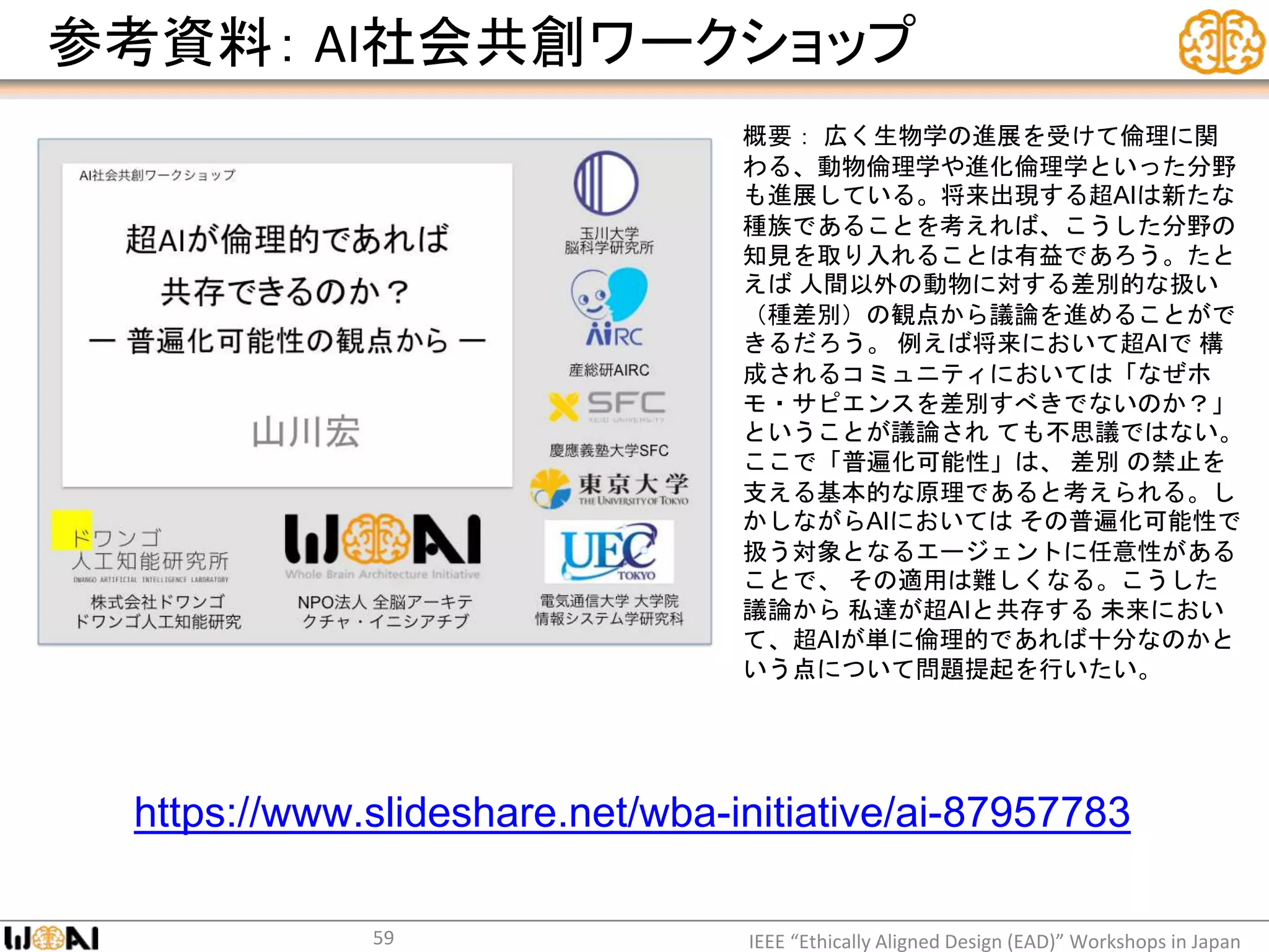 参考資料： AI社会共創ワークショップ
IEEE “Ethically Aligned Design (EAD)” Workshops in Japan59
https://www.slideshare.net/wba-initiative/ai-87957783
概要： 広く生物学の進展を受けて倫理に関
わる、動物倫理学や進化倫理学といった分野
も進展している。将来出現する超AIは新たな
種族であることを考えれば、こうした分野の
知見を取り入れることは有益であろう。たと
えば 人間以外の動物に対する差別的な扱い
（種差別）の観点から議論を進めることがで
きるだろう。 例えば将来において超AIで 構
成されるコミュニティにおいては「なぜホ
モ・サピエンスを差別すべきでないのか？」
ということが議論され ても不思議ではない。
ここで「普遍化可能性」は、 差別 の禁止を
支える基本的な原理であると考えられる。し
かしながらAIにおいては その普遍化可能性で
扱う対象となるエージェントに任意性がある
ことで、 その適用は難しくなる。こうした
議論から 私達が超AIと共存する 未来におい
て、超AIが単に倫理的であれば十分なのかと
いう点について問題提起を行いたい。
 