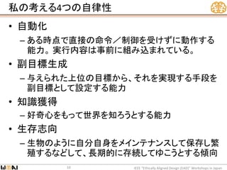 私の考える4つの自律性
• 自動化
– ある時点で直接の命令／制御を受けずに動作する
能力。 実行内容は事前に組み込まれている。
• 副目標生成
– 与えられた上位の目標から、それを実現する手段を
副目標として設定する能力
• 知識獲得
– 好奇心をもって世界を知ろうとする能力
• 生存志向
– 生物のように自分自身をメインテナンスして保存し繁
殖するなどして、長期的に存続してゆこうとする傾向
IEEE “Ethically Aligned Design (EAD)” Workshops in Japan10
 