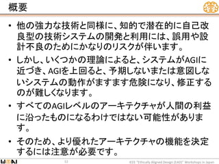 概要
• 他の強力な技術と同様に、知的で潜在的に自己改
良型の技術システムの開発と利用には、誤用や設
計不良のためにかなりのリスクが伴います。
• しかし、いくつかの理論によると、システムがAGIに
近づき、AGIを上回ると、予期しないまたは意図しな
いシステムの動作がますます危険になり、修正する
のが難しくなります。
• すべてのAGIレベルのアーキテクチャが人間の利益
に沿ったものになるわけではない可能性がありま
す。
• そのため、より優れたアーキテクチャの機能を決定
するには注意が必要です。
IEEE “Ethically Aligned Design (EAD)” Workshops in Japan12
 