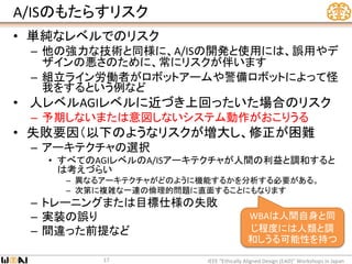 A/ISのもたらすリスク
• 単純なレベルでのリスク
– 他の強力な技術と同様に、A/ISの開発と使用には、誤用やデ
ザインの悪さのために、常にリスクが伴います
– 組立ライン労働者がロボットアームや警備ロボットによって怪
我をするという例など
• 人レベルAGIレベルに近づき上回ったいた場合のリスク
– 予期しないまたは意図しないシステム動作がおこりうる
• 失敗要因（以下のようなリスクが増大し、修正が困難
– アーキテクチャの選択
• すべてのAGIレベルのA/ISアーキテクチャが人間の利益と調和すると
は考えづらい
– 異なるアーキテクチャがどのように機能するかを分析する必要がある。
– 次第に複雑な一連の倫理的問題に直面することにもなります
– トレーニングまたは目標仕様の失敗
– 実装の誤り
– 間違った前提など
IEEE “Ethically Aligned Design (EAD)” Workshops in Japan17
WBAは人間自身と同
じ程度には人類と調
和しうる可能性を持つ
 