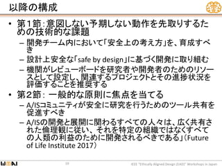 以降の構成
• 第１節：意図しない予期しない動作を先取りするた
めの技術的な課題
– 開発チーム内において「安全上の考え方」を、育成すべ
き
– 設計上安全な「safe by design」に基づく開発に取り組む
– 機関がレビューボードを研究者や開発者のためのリソー
スとして設定し、関連するプロジェクトとその進捗状況を
評価することを推奨する
• 第２節： 一般的な原則に焦点を当てる
– A/ISコミュニティが安全に研究を行うためのツール共有を
促進すべき
– A/ISの開発と展開に関わるすべての人々は、広く共有さ
れた倫理観に従い、 それを特定の組織ではなくすべて
の人類の利益のために開発されるべきである」（Future
of Life Institute 2017）
IEEE “Ethically Aligned Design (EAD)” Workshops in Japan19
 
