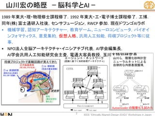 山川宏の略歴 ｰ 脳科学とAI ｰ
IEEE “Ethically Aligned Design (EAD)” Workshops in Japan
2
1989 年東大・理・物理修士課程修了．1992 年東大・工・電子博士課程修了．工博．
同年(株) 富士通研入社後，センサフュージョン，RWCP 参加．現在ドワンゴAIラボ
• 機械学習、認知アーキテクチャー，教育ゲーム、ニューロコンピュータ，バイオイ
ンフォマティクス，意見集約，仮想人格、汎用人工知能，将棋プロジェクト等に従
事．
• NPO法人全脳アーキテクチャ・イニシアチブ代表，AI学会編集長，
AI学会汎用人工知能研究会主査，電通大客員教授，玉川大特別研究員
山川ら，階層化砂時計型
ニューラルネットによる
自律的な内部表現獲得,
1995
Autoencoder の階層化も試みた
エージェント・ネットワーク
(認識に基づく知的処理アーキテクチャ)
 