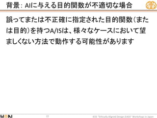 背景： AIに与える目的関数が不適切な場合
誤ってまたは不正確に指定された目的関数（また
は目的）を持つA/ISは、様々なケースにおいて望
ましくない方法で動作する可能性があります
IEEE “Ethically Aligned Design (EAD)” Workshops in Japan22
 