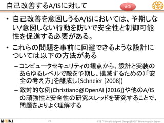 自己改善するA/ISに対して
• 自己改善を意図しうるA/ISにおいては、予期しな
い/意図しない行動を防いで安全性と制御可能
性を促進する必要がある。
• これらの問題を事前に回避できるような設計に
ついては以下の方法がある
– コンピュータセキュリティの観点から、設計と実装の
あらゆるレベルで敵を予期し、撲滅するための）「安
全の考え方」を醸成し（Schneier [2008])
– 敵対的な例(Christiano@OpenAI [2016])や他のA/IS
の頑強性と安全性の研究スレッドを研究することで、
問題をよりよく理解する
IEEE “Ethically Aligned Design (EAD)” Workshops in Japan25
AGI
 
