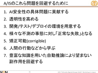 A/ISのこれら問題を回避するために
1. AI安全性の具体問題に貢献する
2. 透明性を高める
3. 開発/テスト/デプロイの環境を用意する
4. 様々な不測の事態に対し「正常な失敗」となる
5. 矯正可能(corrigible)
6. 人間の行動などから学ぶ
7. 豊富な知識を用いた自動推論により望まない
副作用を回避する
IEEE “Ethically Aligned Design (EAD)” Workshops in Japan26
 