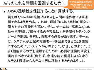 A/ISのこれら問題を回避するために
2. A/ISの透明性を保証することに貢献する。
例えばA/IS内部の推論プロセスを人間の操作者により理
解できるよう努める。 これは、理論的および実践的研究の
両方を含む可能性が高い。 特に、チームは、高度なA/ISの
動作を理解して操作するのを容易にする透明性とデバッグ
ツールを開発、共有し、貢献する必要があります。 チーム
は、システムが上記の障害モードを回避できることを確実
にするために、システムがどのように、なぜ、どのように、う
まく機能するのかを理解するために、必要な理論的研究を
実施すべきである（例えば、急速な能力獲得および/ 小さ
なテスト環境から大きな世界に移動するときのように）。
IEEE “Ethically Aligned Design (EAD)” Workshops in Japan28
WBAは脳活動と関連付
けた解釈が可能になる
可能性がある。
 