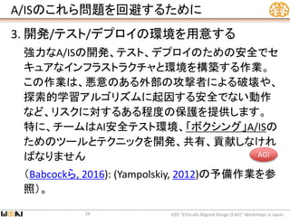 A/ISのこれら問題を回避するために
3. 開発/テスト/デプロイの環境を用意する
強力なA/ISの開発、テスト、デプロイのための安全でセ
キュアなインフラストラクチャと環境を構築する作業。
この作業は、悪意のある外部の攻撃者による破壊や、
探索的学習アルゴリズムに起因する安全でない動作
など、リスクに対するある程度の保護を提供します。
特に、チームはAI安全テスト環境、「ボクシング」A/ISの
ためのツールとテクニックを開発、共有、貢献しなけれ
ばなりません
（Babcockら, 2016): (Yampolskiy, 2012)の予備作業を参
照）。
IEEE “Ethically Aligned Design (EAD)” Workshops in Japan29
AGI
 