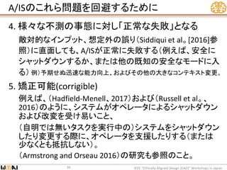 A/ISのこれら問題を回避するために
4. 様々な不測の事態に対し「正常な失敗」となる
敵対的なインプット、想定外の誤り（Siddiqui et al。[2016]参
照）に直面しても、A/ISが正常に失敗する（例えば、安全に
シャットダウンするか、または他の既知の安全なモードに入
る） 例）予期せぬ迅速な能力向上、およびその他の大きなコンテキスト変更。
5. 矯正可能(corrigible)
例えば、（Hadfield-Menell、2017）および（Russell et al。、
2016）のように、システムがオペレータによるシャットダウン
および改変を受け易いこと、
（自明では無いタスクを実行中の）システムをシャットダウン
したり変更する際に、オペレータを支援したりする（または
少なくとも抵抗しない）。
（Armstrong and Orseau 2016）の研究も参照のこと。
IEEE “Ethically Aligned Design (EAD)” Workshops in Japan30
 
