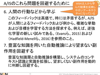 A/ISのこれら問題を回避するために
6. 人間の行動などから学ぶ
このフィードバックは高価で、時には矛盾するが、A/IS
が人間によるフィードバックおよび例から、複雑な挙動
および目標を学習する方法を探求する。例えば、逆強
化学習の新しい試みである。（Evansら、2015）および
（Hadfield-Menellら、2016）を参照のこと。
7. 豊富な知識を用いた自動推論により望まない副
作用を回避する
豊富な知識層と自動推論を構築し、システムのコンテ
キスト認識と常識を拡張し、望ましくない副作用を動的
に判断し回避する。
IEEE “Ethically Aligned Design (EAD)” Workshops in Japan31
WBAは人から学
んだ結果を反映し
やすいアーキテク
チャになっている
 