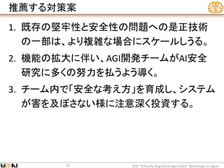 推薦する対策案
1. 既存の堅牢性と安全性の問題への是正技術
の一部は、より複雑な場合にスケールしうる。
2. 機能の拡大に伴い、AGI開発チームがAI安全
研究に多くの努力を払うよう導く。
3. チーム内で「安全な考え方」を育成し、システム
が害を及ぼさない様に注意深く投資する。
IEEE “Ethically Aligned Design (EAD)” Workshops in Japan32
 