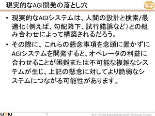 現実的なAGI開発の落とし穴
• 現実的なAGIシステムは、人間の設計と検索/最
適化（例えば、勾配降下、試行錯誤など）との組
み合わせによって構築されるだろう。
• その際に、 これらの懸念事項を念頭に置かずに
AGIシステムを開発すると、オペレータの利益に
合わせることが困難または不可能な複雑なシス
テムが生じ、上記の懸念に対してより脆弱なシ
ステムにつながる可能性があります。
IEEE “Ethically Aligned Design (EAD)” Workshops in Japan35
 