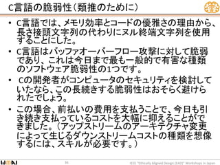 C言語の脆弱性（類推のために）
• C言語では、メモリ効率とコードの優雅さの理由から、
長さ接頭文字列の代わりにヌル終端文字列を使用
することにした。
• C言語はバッファオーバーフロー攻撃に対して脆弱
であり、 これは今日まで最も一般的で有害な種類
のソフトウェア脆弱性の1つです。
• Cの開発者がコンピュータのセキュリティを検討して
いたなら、この長続きする脆弱性はおそらく避けら
れたでしょう。
• この場合、前払いの費用を支払うことで、今日も引
き続き支払っているコストを大幅に抑えることがで
きました。 （アップストリームのアーキテクチャ変更
によって生じるダウンストリームコストの種類を想像
するには、スキルが必要です。）
IEEE “Ethically Aligned Design (EAD)” Workshops in Japan36
 