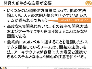 開発の前半から注意が必要
• いくつかのA/IS開発方法論によって、他の方法
論よりも、人との意図と整合させやすいAGIシス
テムが得られるであろう。
• 高度なA/IS開発において、その後半で開発方法
およびアーキテクチャを切り替えることはかなり
困難である
• 最終的にAGIレベルに達することを意図したシス
テムを開発しているチームは、開発方法論、技
法、アーキテクチャが容易に人の意図と連携で
きるシステムとなるよう細心の注意を払うべき。
IEEE “Ethically Aligned Design (EAD)” Workshops in Japan37
WBAはそうしやすいだろう
 