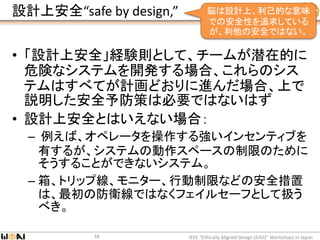 設計上安全“safe by design,”
• 「設計上安全」経験則として、チームが潜在的に
危険なシステムを開発する場合、これらのシス
テムはすべてが計画どおりに進んだ場合、上で
説明した安全予防策は必要ではないはず
• 設計上安全とはいえない場合：
– 例えば、オペレータを操作する強いインセンティブを
有するが、システムの動作スペースの制限のために
そうすることができないシステム。
– 箱、トリップ線、モニター、行動制限などの安全措置
は、最初の防衛線ではなくフェイルセーフとして扱う
べき。
IEEE “Ethically Aligned Design (EAD)” Workshops in Japan38
脳は設計上、利己的な意味
での安全性を追求している
が、利他の安全ではない。
 